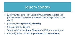 Jquery Syntax
• jQuery syntax is made by using HTML elements selector and
perform some action on the elements are manipulation in Dot
sign(.)
• jQuery syntax: $(selector).method()
• $ sign define the jQuery,
• Selector define the Query Elements in HTML document, and
• method() define the action performed on the elements
 