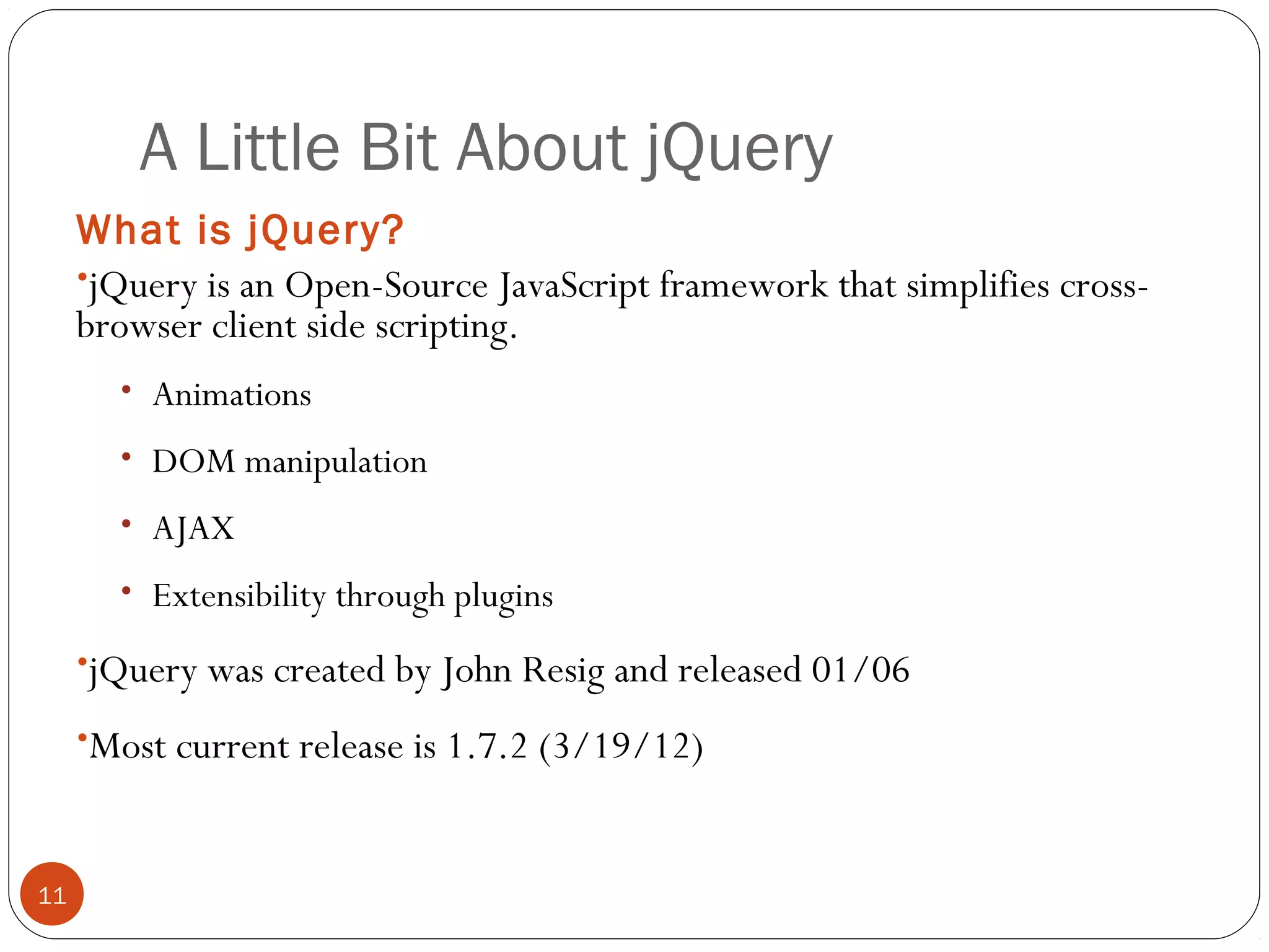 A Little Bit About jQuery
What is jQuery?
•jQuery is an Open-Source JavaScript framework that simplifies crossbrowser client side scripting.
• Animations
• DOM manipulation
• AJAX
• Extensibility through plugins

•jQuery was created by John Resig and released 01/06
•Most current release is 1.7.2 (3/19/12)

11

 