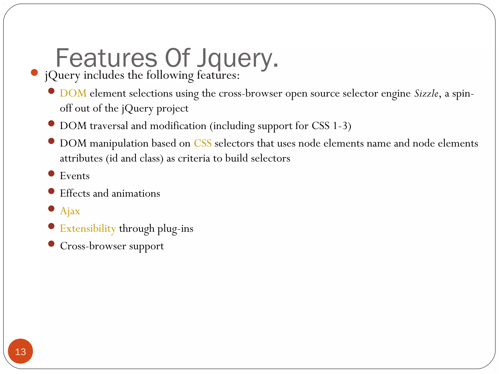 Features Of Jquery.

 jQuery includes the following features:

 DOM element selections using the cross-browser open source selector engine Sizzle, a spin-

off out of the jQuery project
 DOM traversal and modification (including support for CSS 1-3)
 DOM manipulation based on CSS selectors that uses node elements name and node elements
attributes (id and class) as criteria to build selectors
 Events
 Effects and animations
 Ajax
 Extensibility through plug-ins
 Cross-browser support

13

 