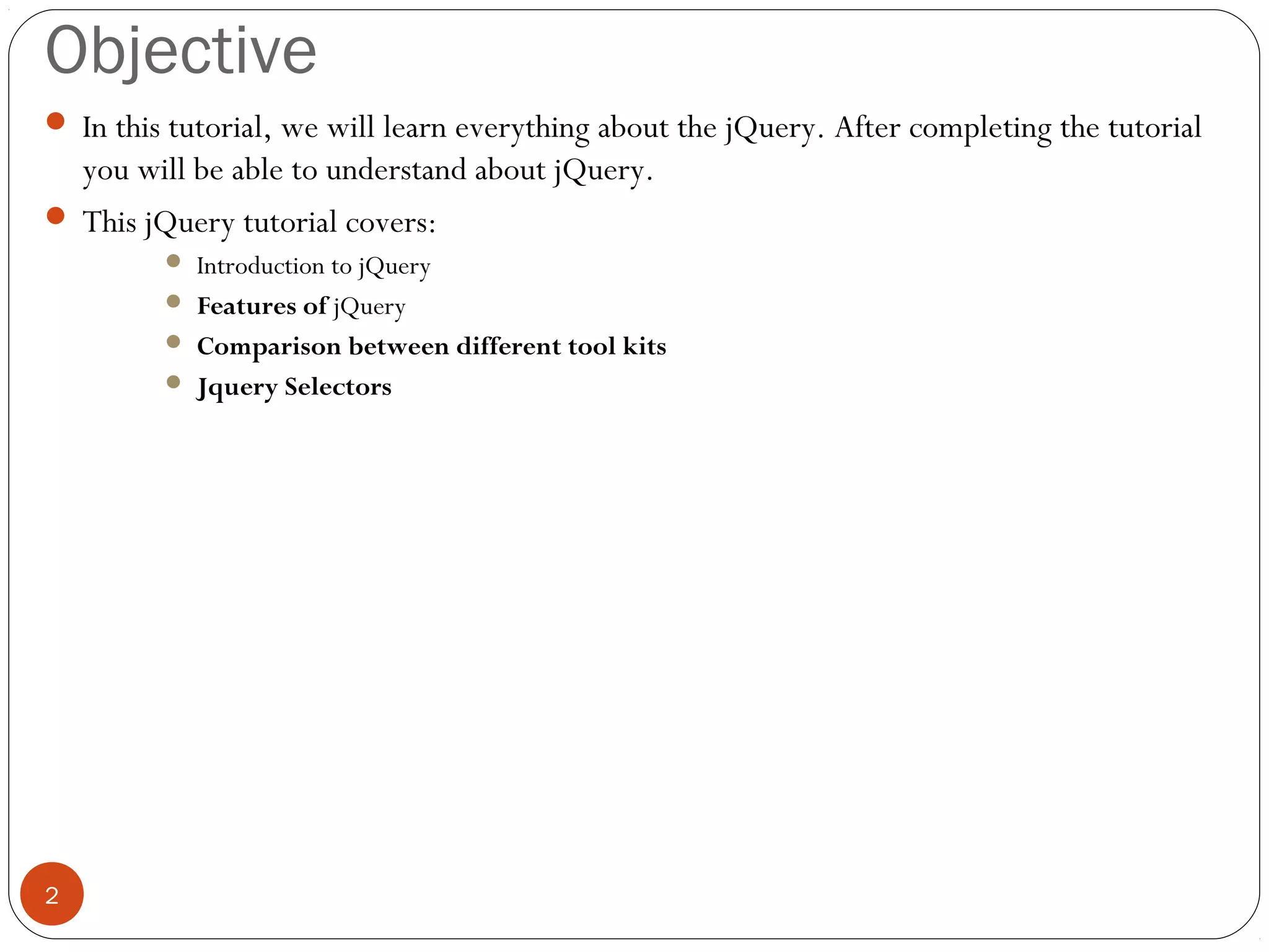 Objective
 In this tutorial, we will learn everything about the jQuery. After completing the tutorial

you will be able to understand about jQuery.
 This jQuery tutorial covers:
Introduction to jQuery
 Features of jQuery
 Comparison between different tool kits
 Jquery Selectors


2

 