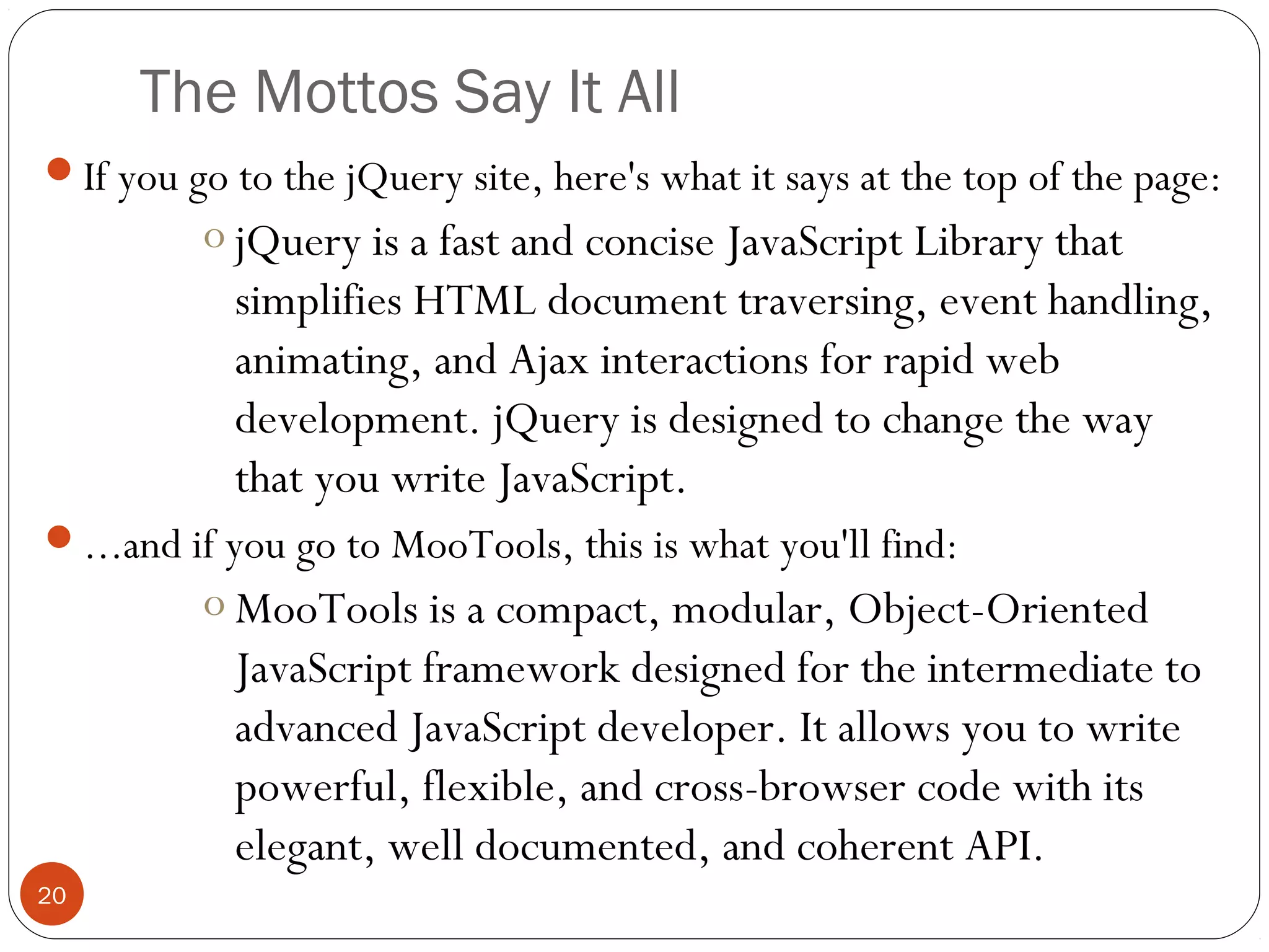 The Mottos Say It All
If you go to the jQuery site, here's what it says at the top of the page:

o jQuery is a fast and concise JavaScript Library that
simplifies HTML document traversing, event handling,
animating, and Ajax interactions for rapid web
development. jQuery is designed to change the way
that you write JavaScript.
...and if you go to MooTools, this is what you'll find:

o MooTools is a compact, modular, Object-Oriented
JavaScript framework designed for the intermediate to
advanced JavaScript developer. It allows you to write
powerful, flexible, and cross-browser code with its
elegant, well documented, and coherent API.
20

 