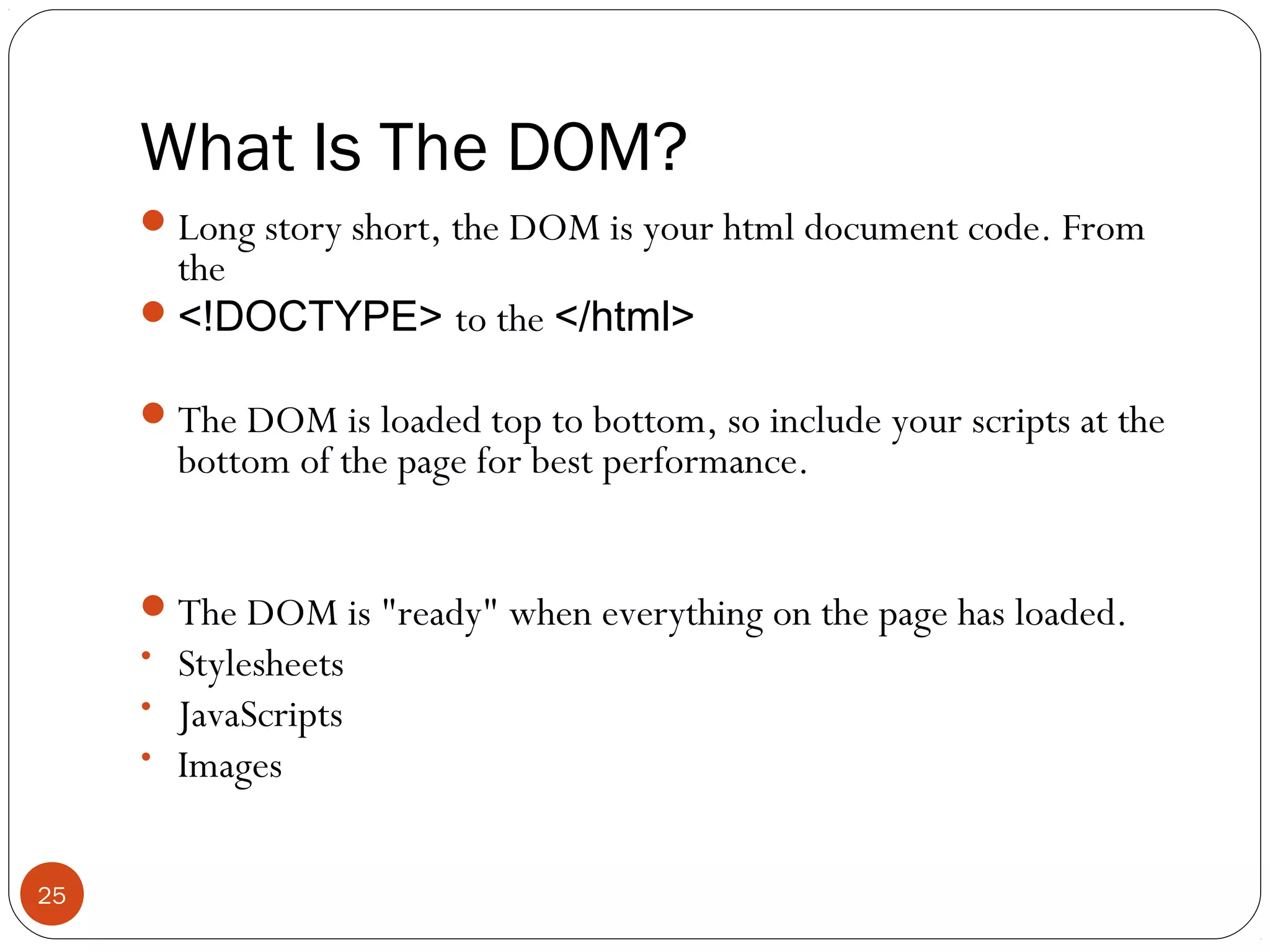 What Is The DOM?
 Long story short, the DOM is your html document code. From

the
 <!DOCTYPE> to the </html>

 The DOM is loaded top to bottom, so include your scripts at the

bottom of the page for best performance.

 The DOM is "ready" when everything on the page has loaded.
• Stylesheets
• JavaScripts
• Images

25

 