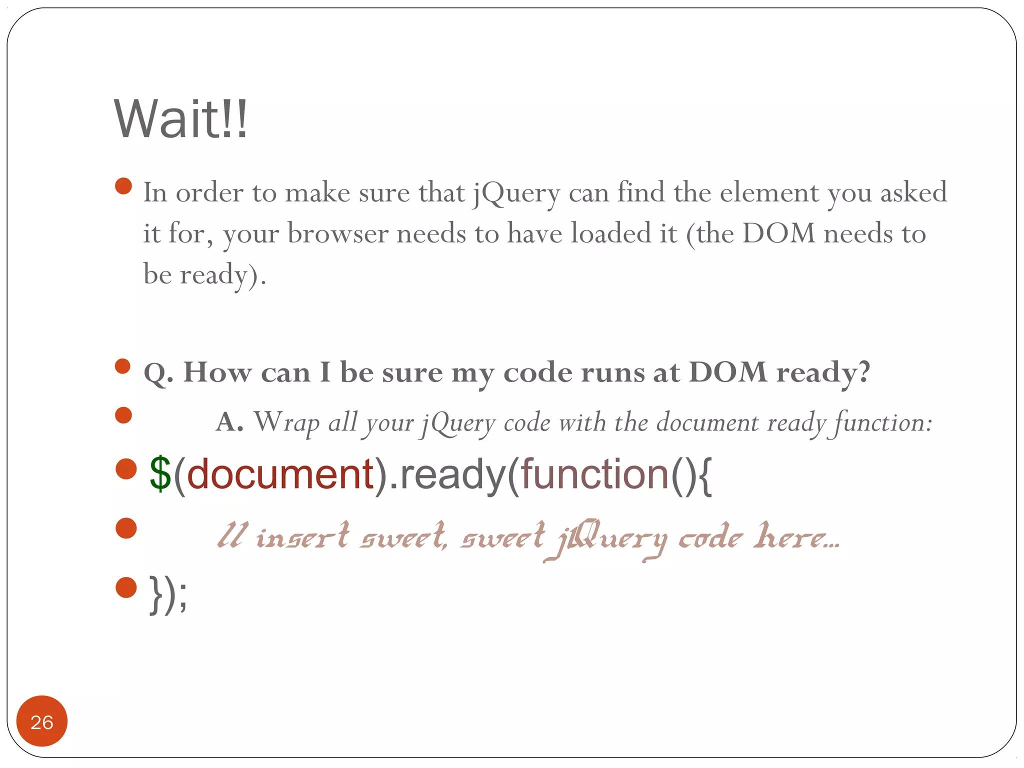 Wait!!
 In order to make sure that jQuery can find the element you asked

it for, your browser needs to have loaded it (the DOM needs to
be ready).
 Q. How can I be sure my code runs at DOM ready?



A. Wrap all your jQuery code with the document ready function:

$(document).ready(function(){

});

26

// insert sweet, sweet jQuery code here…

 