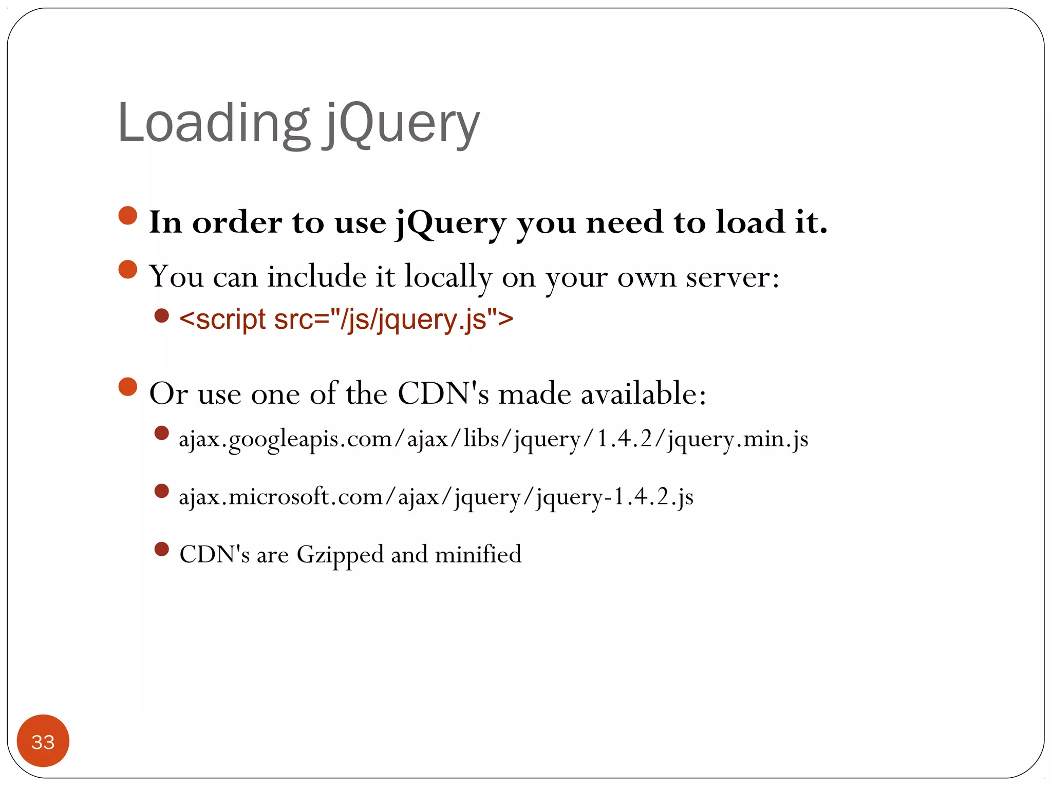 Loading jQuery
In order to use jQuery you need to load it.
You can include it locally on your own server:
 <script src="/js/jquery.js">

Or use one of the CDN's made available:
 ajax.googleapis.com/ajax/libs/jquery/1.4.2/jquery.min.js
 ajax.microsoft.com/ajax/jquery/jquery-1.4.2.js
 CDN's are Gzipped and minified

33

 