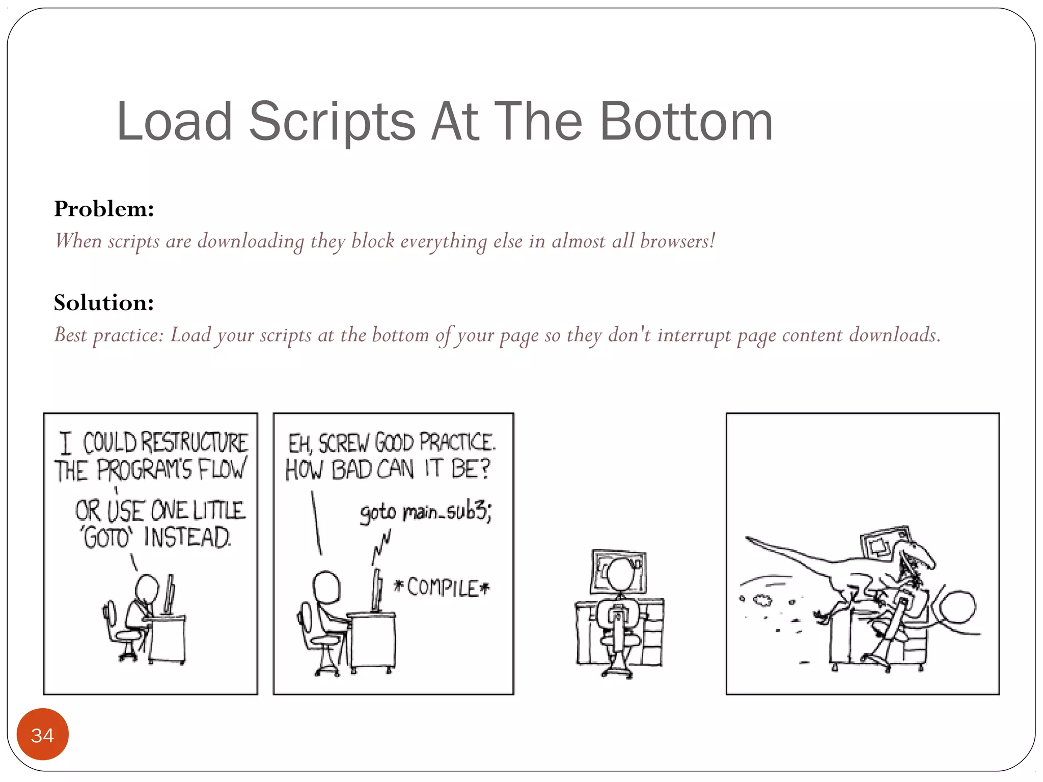 Load Scripts At The Bottom
Problem:
When scripts are downloading they block everything else in almost all browsers!
Solution:
Best practice: Load your scripts at the bottom of your page so they don't interrupt page content downloads.

34

 