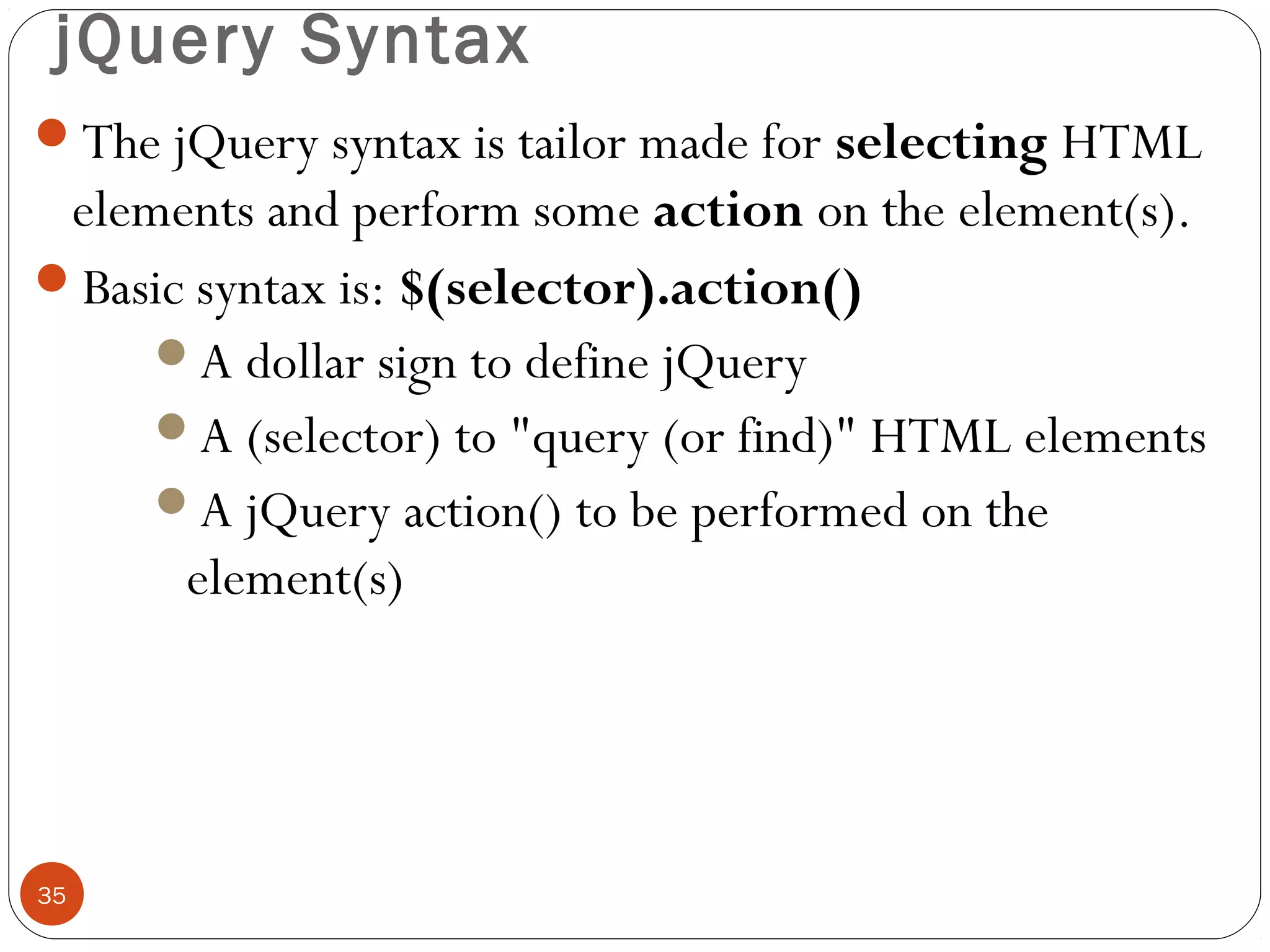 jQuery Syntax
The jQuery syntax is tailor made for selecting HTML

elements and perform some action on the element(s).
Basic syntax is: $(selector).action()
A dollar sign to define jQuery
A (selector) to "query (or find)" HTML elements
A jQuery action() to be performed on the
element(s)

35

 