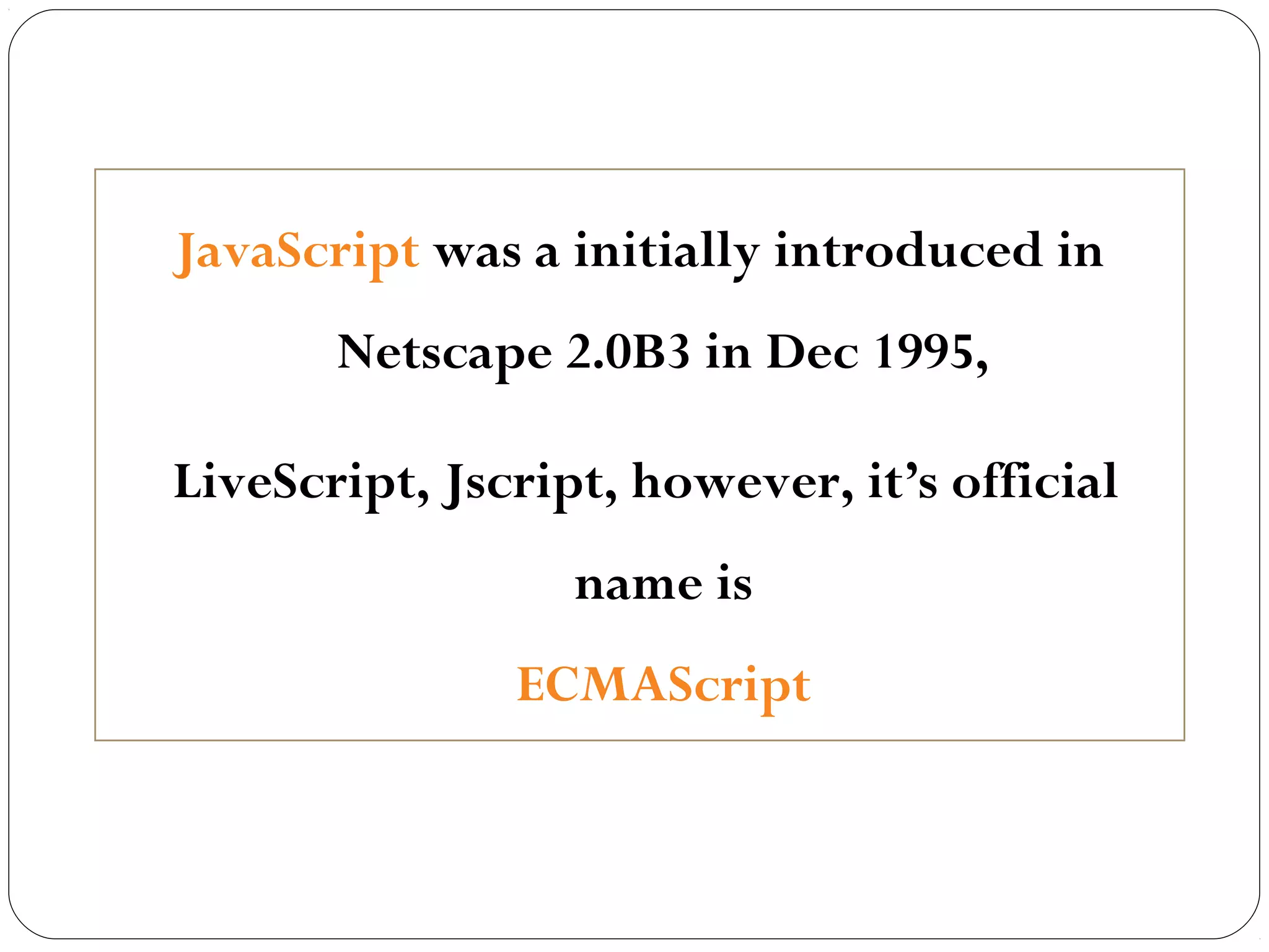 JavaScript was a initially introduced in
Netscape 2.0B3 in Dec 1995,
LiveScript, Jscript, however, it’s official
name is
ECMAScript

 