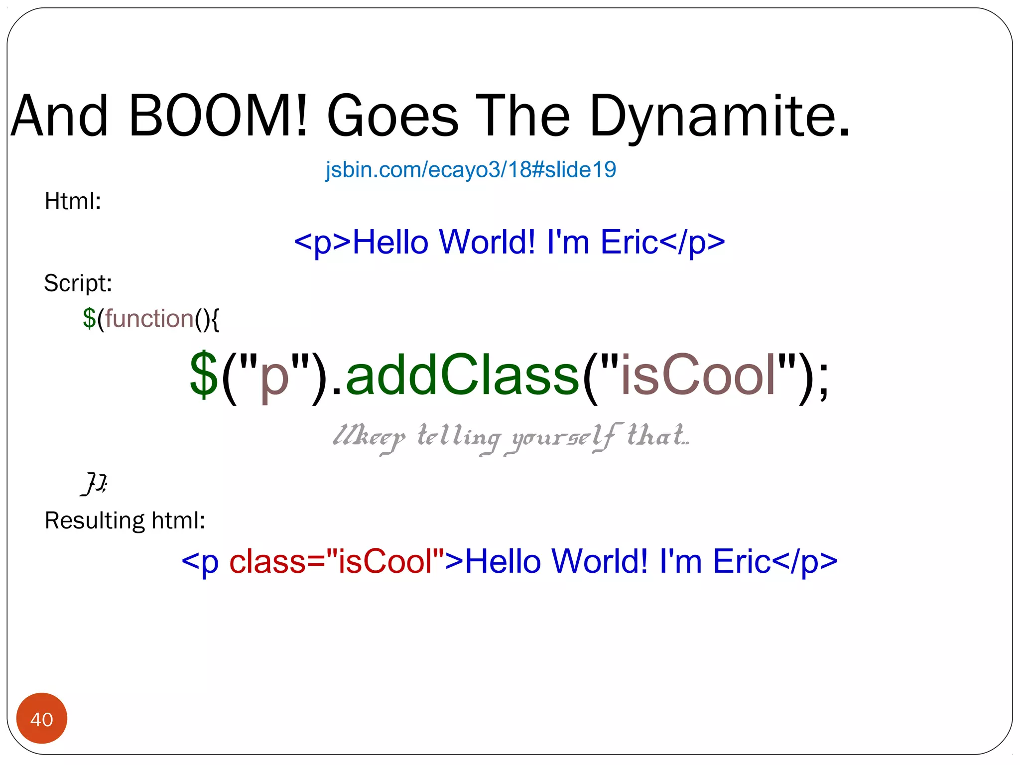 And BOOM! Goes The Dynamite.
jsbin.com/ecayo3/18#slide19

Html:

<p>Hello World! I'm Eric</p>
Script:
$(function(){

$("p").addClass("isCool");
//keep telling yourself that..

});
Resulting html:

<p class="isCool">Hello World! I'm Eric</p>

40

 