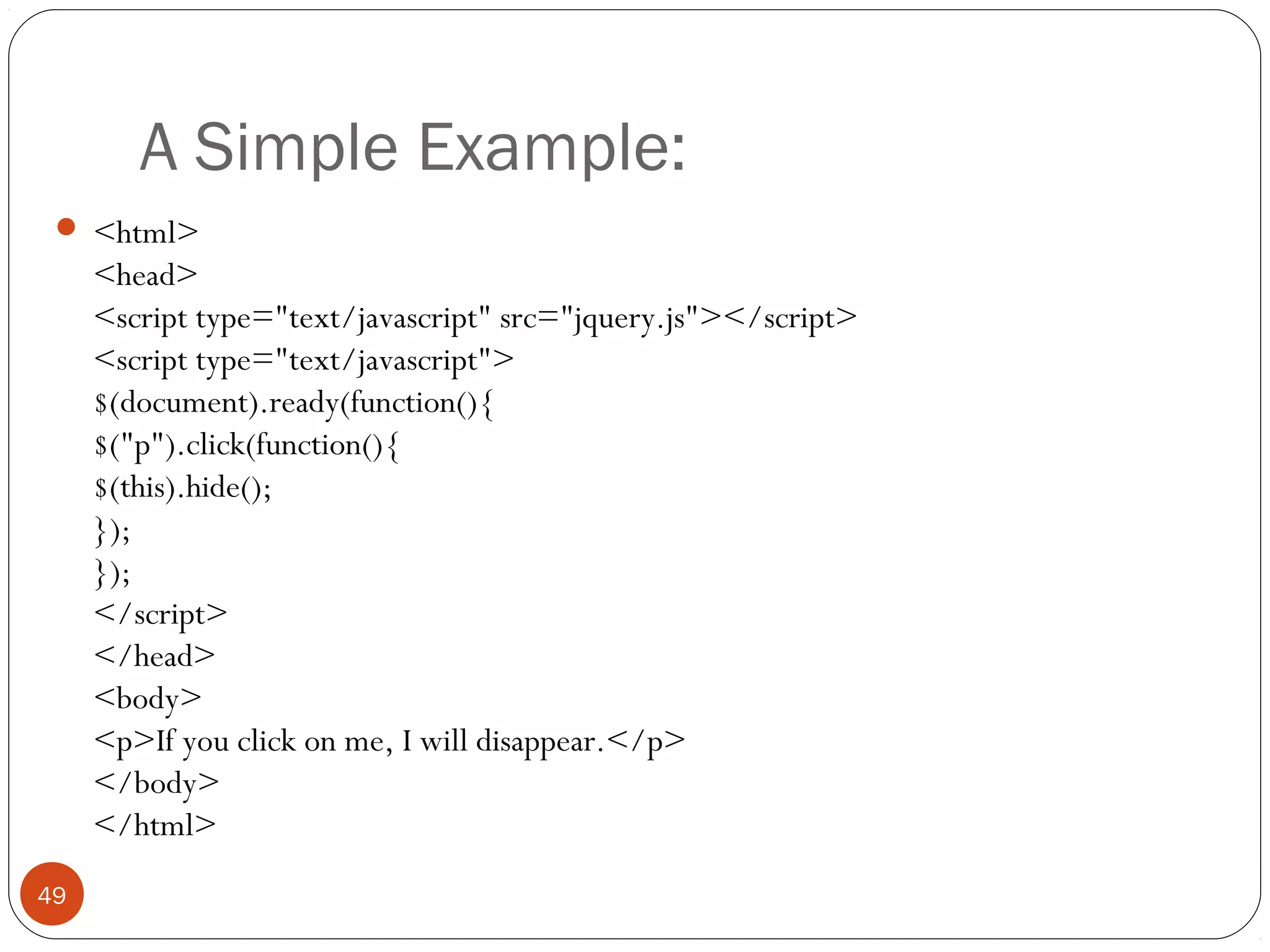 A Simple Example:
 <html>

<head>
<script type="text/javascript" src="jquery.js"></script>
<script type="text/javascript">
$(document).ready(function(){
$("p").click(function(){
$(this).hide();
});
});
</script>
</head>
<body>
<p>If you click on me, I will disappear.</p>
</body>
</html>
49

 