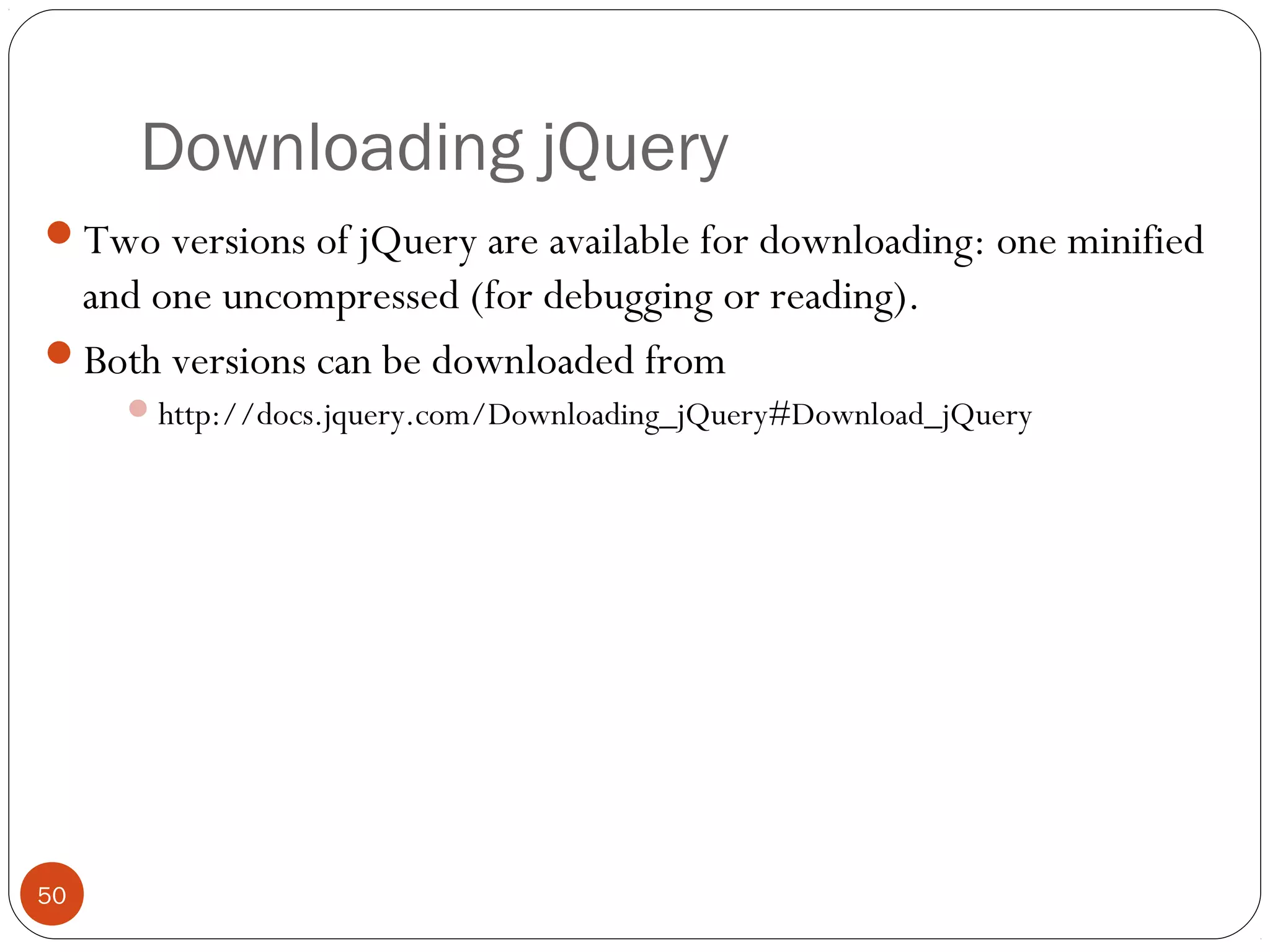 Downloading jQuery
Two versions of jQuery are available for downloading: one minified

and one uncompressed (for debugging or reading).
Both versions can be downloaded from
 http://docs.jquery.com/Downloading_jQuery#Download_jQuery

50

 