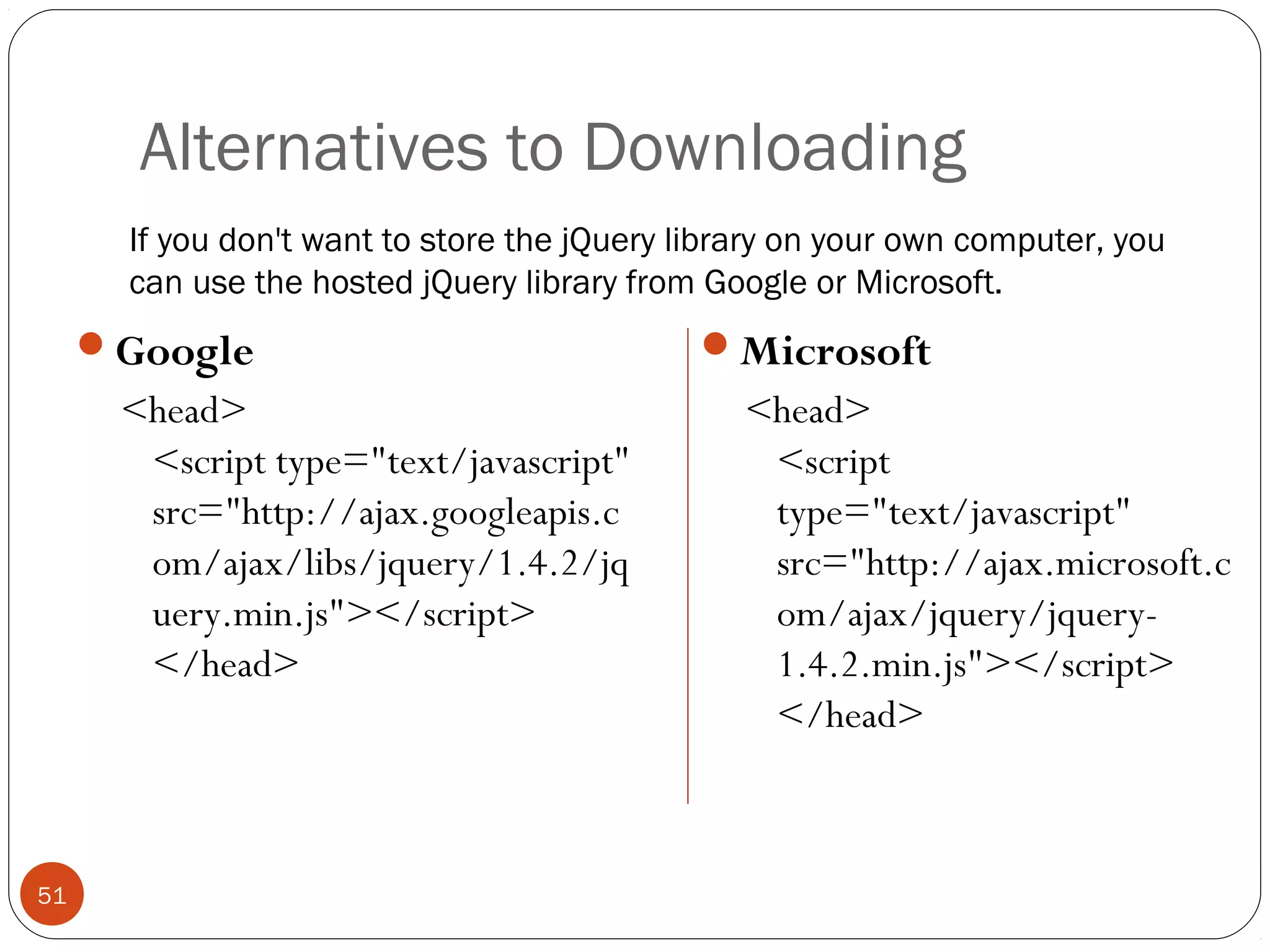 Alternatives to Downloading
If you don't want to store the jQuery library on your own computer, you
can use the hosted jQuery library from Google or Microsoft.

Google

<head>
<script type="text/javascript"
src="http://ajax.googleapis.c
om/ajax/libs/jquery/1.4.2/jq
uery.min.js"></script>
</head>

51

Microsoft

<head>
<script
type="text/javascript"
src="http://ajax.microsoft.c
om/ajax/jquery/jquery1.4.2.min.js"></script>
</head>

 