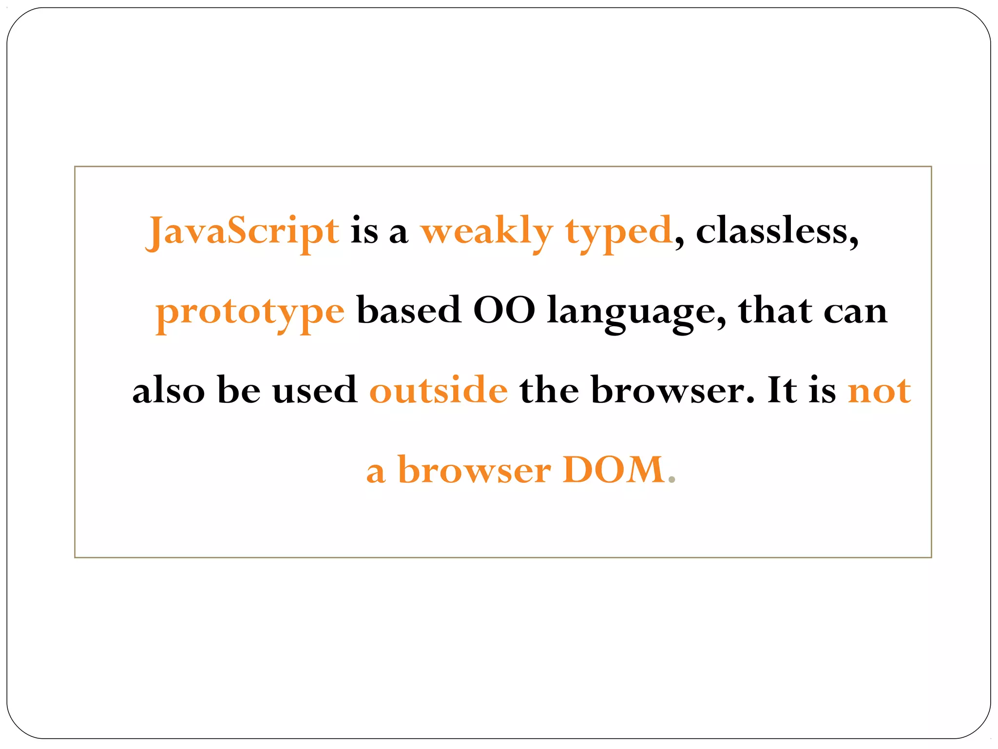 JavaScript is a weakly typed, classless,
prototype based OO language, that can
also be used outside the browser. It is not
a browser DOM.

 