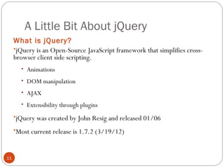 A Little Bit About jQuery
What is jQuery?
•jQuery is an Open-Source JavaScript framework that simplifies crossbrowser client side scripting.
• Animations
• DOM manipulation
• AJAX
• Extensibility through plugins

•jQuery was created by John Resig and released 01/06
•Most current release is 1.7.2 (3/19/12)

11

 