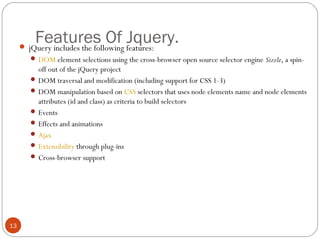 Features Of Jquery.

 jQuery includes the following features:

 DOM element selections using the cross-browser open source selector engine Sizzle, a spin-

off out of the jQuery project
 DOM traversal and modification (including support for CSS 1-3)
 DOM manipulation based on CSS selectors that uses node elements name and node elements
attributes (id and class) as criteria to build selectors
 Events
 Effects and animations
 Ajax
 Extensibility through plug-ins
 Cross-browser support

13

 