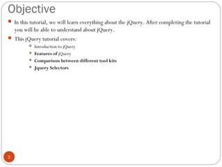Objective
 In this tutorial, we will learn everything about the jQuery. After completing the tutorial

you will be able to understand about jQuery.
 This jQuery tutorial covers:
Introduction to jQuery
 Features of jQuery
 Comparison between different tool kits
 Jquery Selectors


2

 