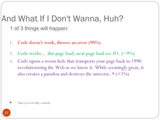 And What If I Don't Wanna, Huh?
1 of 3 things will happen:
1.

Code doesn't work, throws an error (90%)

Code works… this page load, next page load see #1. (~9%)
3. Code opens a worm hole that transports your page back to 1990
revolutionizing the Web as we know it. While seemingly great, it
also creates a paradox and destroys the universe. * (<1%)
2.



27

*(has yet to be fully verified)

 