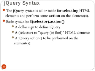 jQuery Syntax
The jQuery syntax is tailor made for selecting HTML

elements and perform some action on the element(s).
Basic syntax is: $(selector).action()
A dollar sign to define jQuery
A (selector) to "query (or find)" HTML elements
A jQuery action() to be performed on the
element(s)

35

 