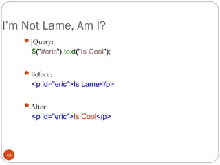 I’m Not Lame, Am I?
jQuery:

$("#eric").text("Is Cool");

Before:

<p id="eric">Is Lame</p>

After:

<p id="eric">Is Cool</p>

46

 