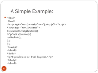 A Simple Example:
 <html>

<head>
<script type="text/javascript" src="jquery.js"></script>
<script type="text/javascript">
$(document).ready(function(){
$("p").click(function(){
$(this).hide();
});
});
</script>
</head>
<body>
<p>If you click on me, I will disappear.</p>
</body>
</html>
49

 