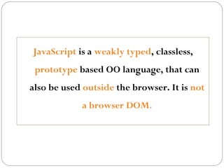 JavaScript is a weakly typed, classless,
prototype based OO language, that can
also be used outside the browser. It is not
a browser DOM.

 