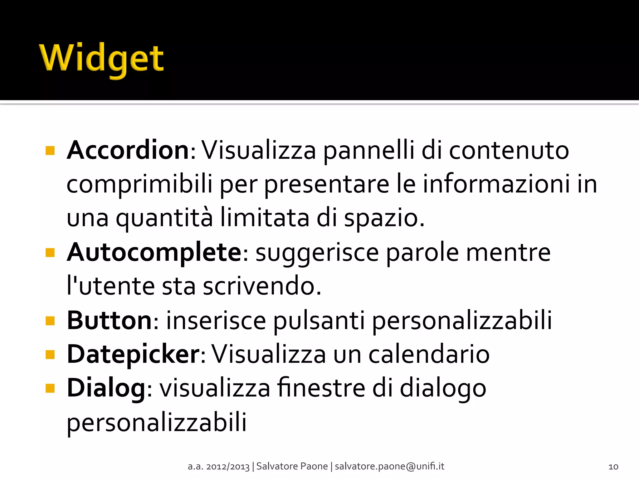 ¡  Accordion:	
  Visualizza	
  pannelli	
  di	
  contenuto	
  

comprimibili	
  per	
  presentare	
  le	
  informazioni	
  in	
  
una	
  quantità	
  limitata	
  di	
  spazio.	
  
¡  Autocomplete:	
  suggerisce	
  parole	
  mentre	
  
l'utente	
  sta	
  scrivendo.	
  
¡  Button:	
  inserisce	
  pulsanti	
  personalizzabili	
  
¡  Datepicker:	
  Visualizza	
  un	
  calendario	
  
¡  Dialog:	
  visualizza	
  ﬁnestre	
  di	
  dialogo	
  
personalizzabili	
  
	
  
a.a.	
  2012/2013	
  |	
  Salvatore	
  Paone	
  |	
  salvatore.paone@uniﬁ.it	
  

10	
  

 