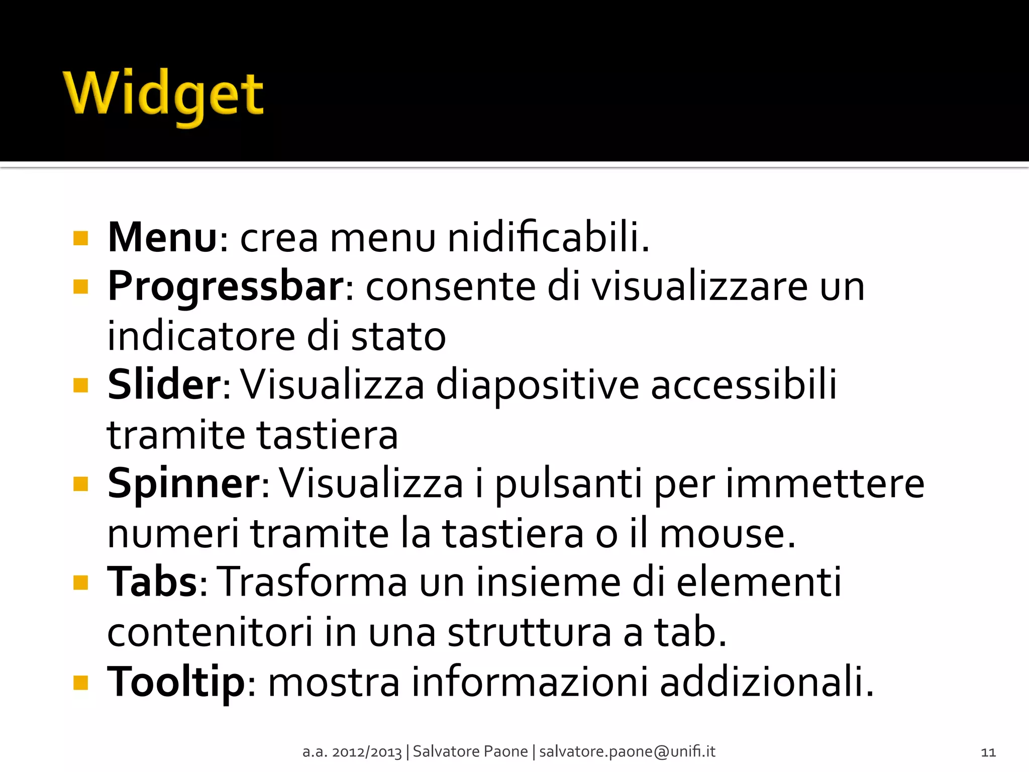 ¡  Menu:	
  crea	
  menu	
  nidiﬁcabili.	
  
¡  Progressbar:	
  consente	
  di	
  visualizzare	
  un	
  

indicatore	
  di	
  stato	
  
¡  Slider:	
  Visualizza	
  diapositive	
  accessibili	
  
tramite	
  tastiera	
  
¡  Spinner:	
  Visualizza	
  i	
  pulsanti	
  per	
  immettere	
  
numeri	
  tramite	
  la	
  tastiera	
  o	
  il	
  mouse.	
  
¡  Tabs:	
  Trasforma	
  un	
  insieme	
  di	
  elementi	
  
contenitori	
  in	
  una	
  struttura	
  a	
  tab.	
  
¡  Tooltip:	
  mostra	
  informazioni	
  addizionali.	
  
a.a.	
  2012/2013	
  |	
  Salvatore	
  Paone	
  |	
  salvatore.paone@uniﬁ.it	
  

11	
  

 