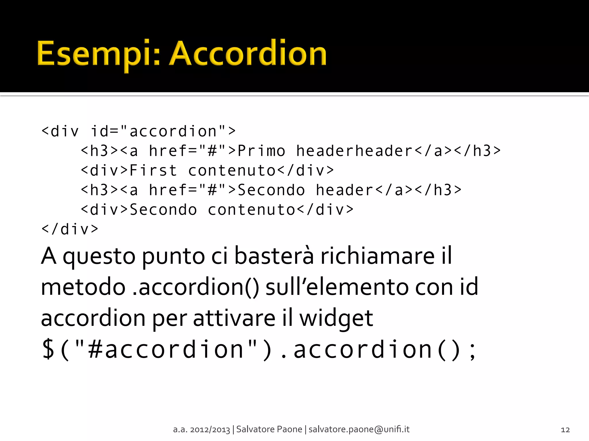 <div id="accordion">
    <h3><a href="#">Primo headerheader</a></h3>
    <div>First contenuto</div>
    <h3><a href="#">Secondo header</a></h3>
    <div>Secondo contenuto</div>
</div>

A	
  questo	
  punto	
  ci	
  basterà	
  richiamare	
  il	
  
metodo	
  .accordion()	
  sull’elemento	
  con	
  id	
  
accordion	
  per	
  attivare	
  il	
  widget	
  
$("#accordion").accordion();
	
  
a.a.	
  2012/2013	
  |	
  Salvatore	
  Paone	
  |	
  salvatore.paone@uniﬁ.it	
  

12	
  

 