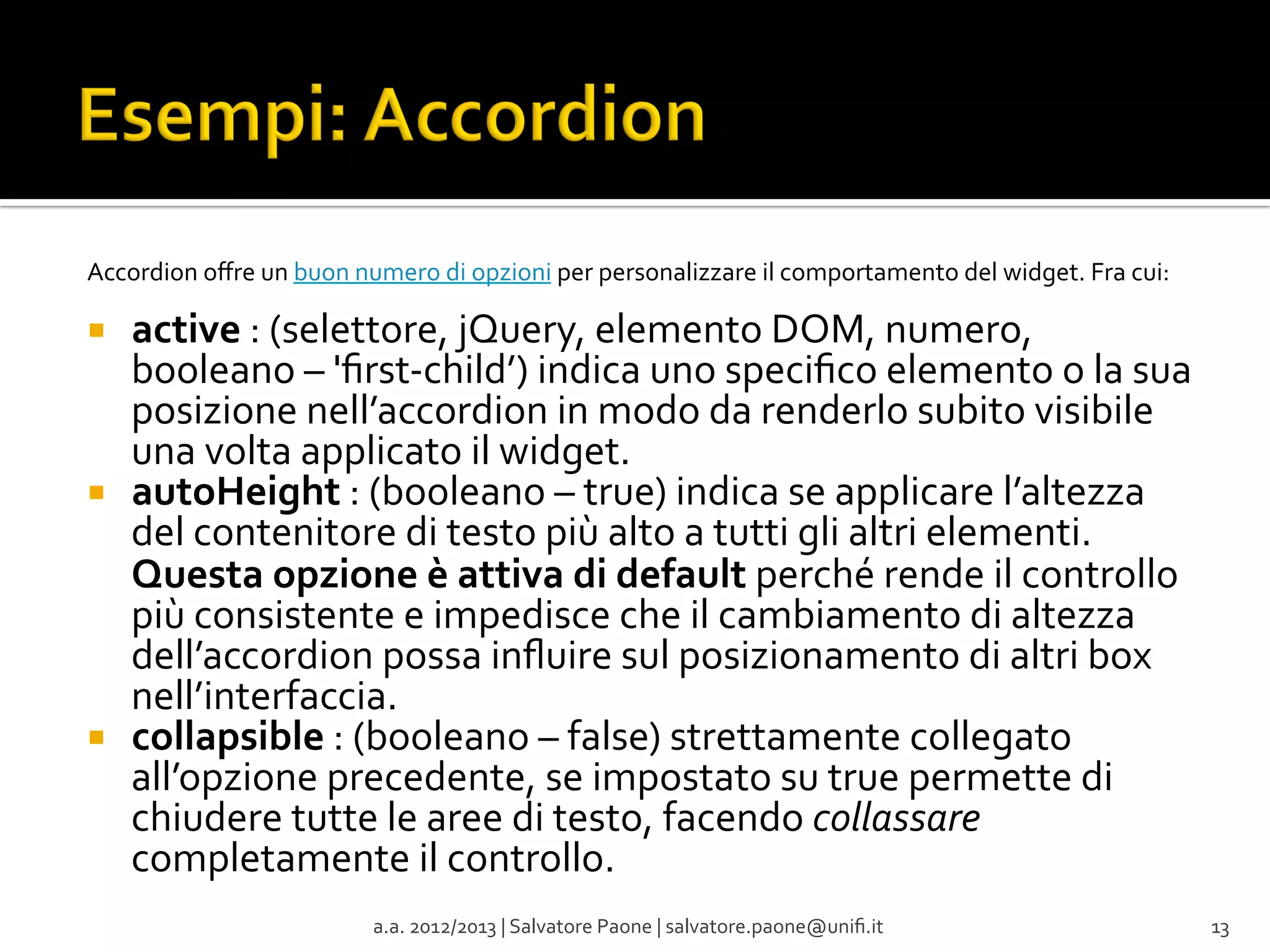 Accordion	
  oﬀre	
  un	
  buon	
  numero	
  di	
  opzioni	
  per	
  personalizzare	
  il	
  comportamento	
  del	
  widget.	
  Fra	
  cui:	
  
	
  

¡ 

¡ 

¡ 

active	
  :	
  (selettore,	
  jQuery,	
  elemento	
  DOM,	
  numero,	
  
booleano	
  –	
  'ﬁrst-­‐child’)	
  indica	
  uno	
  speciﬁco	
  elemento	
  o	
  la	
  sua	
  
posizione	
  nell’accordion	
  in	
  modo	
  da	
  renderlo	
  subito	
  visibile	
  
una	
  volta	
  applicato	
  il	
  widget.	
  
autoHeight	
  :	
  (booleano	
  –	
  true)	
  indica	
  se	
  applicare	
  l’altezza	
  
del	
  contenitore	
  di	
  testo	
  più	
  alto	
  a	
  tutti	
  gli	
  altri	
  elementi.	
  
Questa	
  opzione	
  è	
  attiva	
  di	
  default	
  perché	
  rende	
  il	
  controllo	
  
più	
  consistente	
  e	
  impedisce	
  che	
  il	
  cambiamento	
  di	
  altezza	
  
dell’accordion	
  possa	
  inﬂuire	
  sul	
  posizionamento	
  di	
  altri	
  box	
  
nell’interfaccia.	
  
collapsible	
  :	
  (booleano	
  –	
  false)	
  strettamente	
  collegato	
  
all’opzione	
  precedente,	
  se	
  impostato	
  su	
  true	
  permette	
  di	
  
chiudere	
  tutte	
  le	
  aree	
  di	
  testo,	
  facendo	
  collassare	
  
completamente	
  il	
  controllo.	
  
a.a.	
  2012/2013	
  |	
  Salvatore	
  Paone	
  |	
  salvatore.paone@uniﬁ.it	
  

13	
  

 