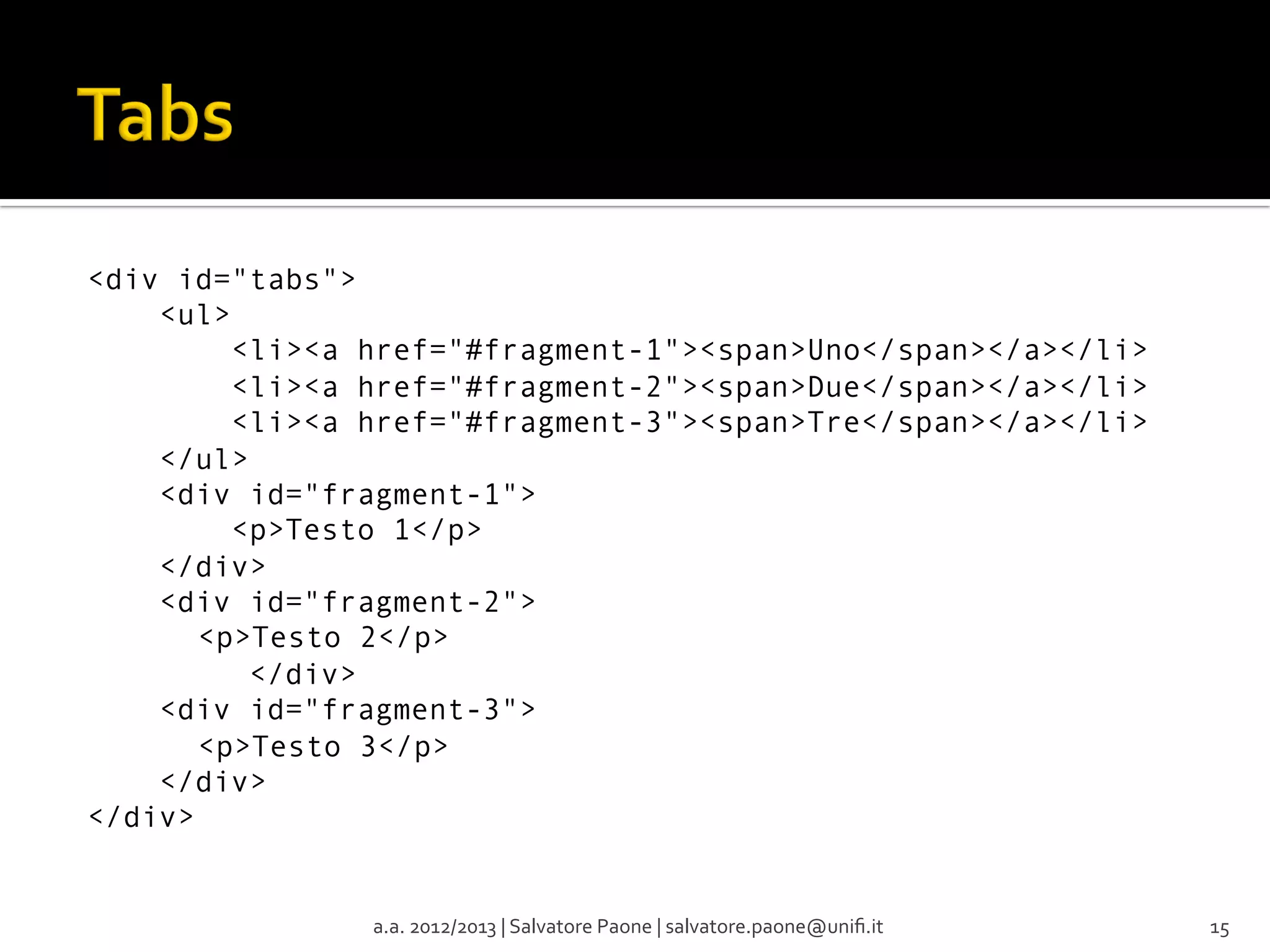 <div id="tabs">
    <ul>
        <li><a href="#fragment-1"><span>Uno</span></a></li>
        <li><a href="#fragment-2"><span>Due</span></a></li>
        <li><a href="#fragment-3"><span>Tre</span></a></li>
    </ul>
    <div id="fragment-1">
        <p>Testo 1</p>
    </div>
    <div id="fragment-2">
<p>Testo 2</p>
         </div>
    <div id="fragment-3">
<p>Testo 3</p>
    </div>
</div>

a.a.	
  2012/2013	
  |	
  Salvatore	
  Paone	
  |	
  salvatore.paone@uniﬁ.it	
  

15	
  

 
