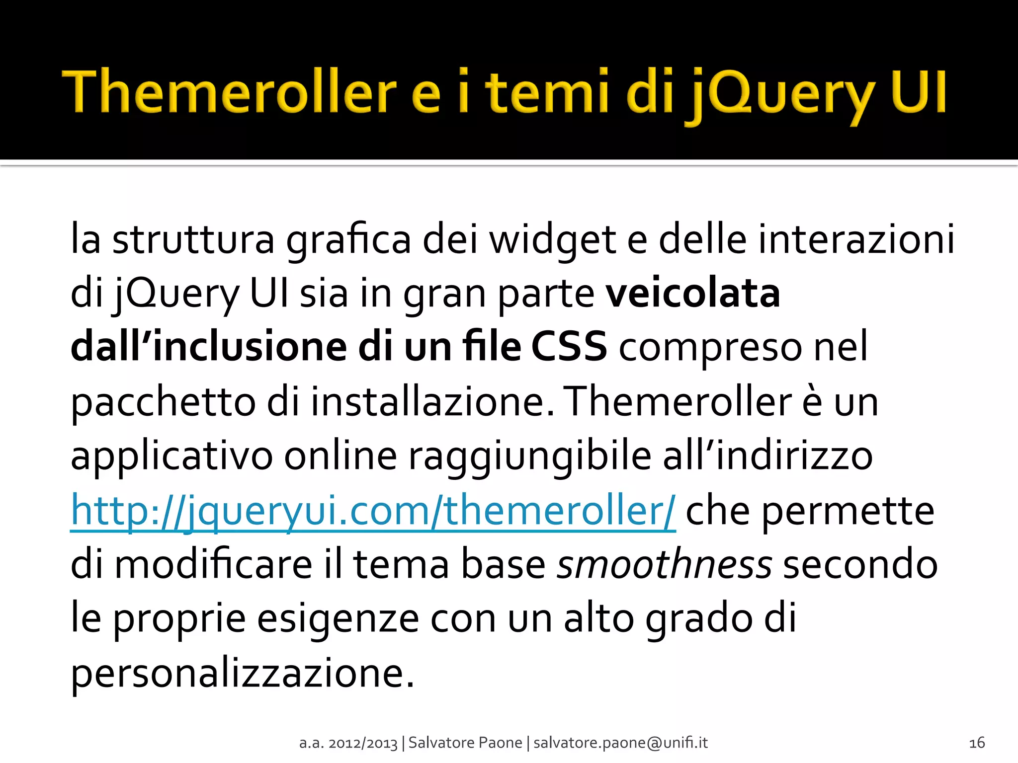la	
  struttura	
  graﬁca	
  dei	
  widget	
  e	
  delle	
  interazioni	
  
di	
  jQuery	
  UI	
  sia	
  in	
  gran	
  parte	
  veicolata	
  
dall’inclusione	
  di	
  un	
  ﬁle	
  CSS	
  compreso	
  nel	
  
pacchetto	
  di	
  installazione.	
  Themeroller	
  è	
  un	
  
applicativo	
  online	
  raggiungibile	
  all’indirizzo	
  
http://jqueryui.com/themeroller/	
  che	
  permette	
  
di	
  modiﬁcare	
  il	
  tema	
  base	
  smoothness	
  secondo	
  
le	
  proprie	
  esigenze	
  con	
  un	
  alto	
  grado	
  di	
  
personalizzazione.	
  
a.a.	
  2012/2013	
  |	
  Salvatore	
  Paone	
  |	
  salvatore.paone@uniﬁ.it	
  

16	
  

 