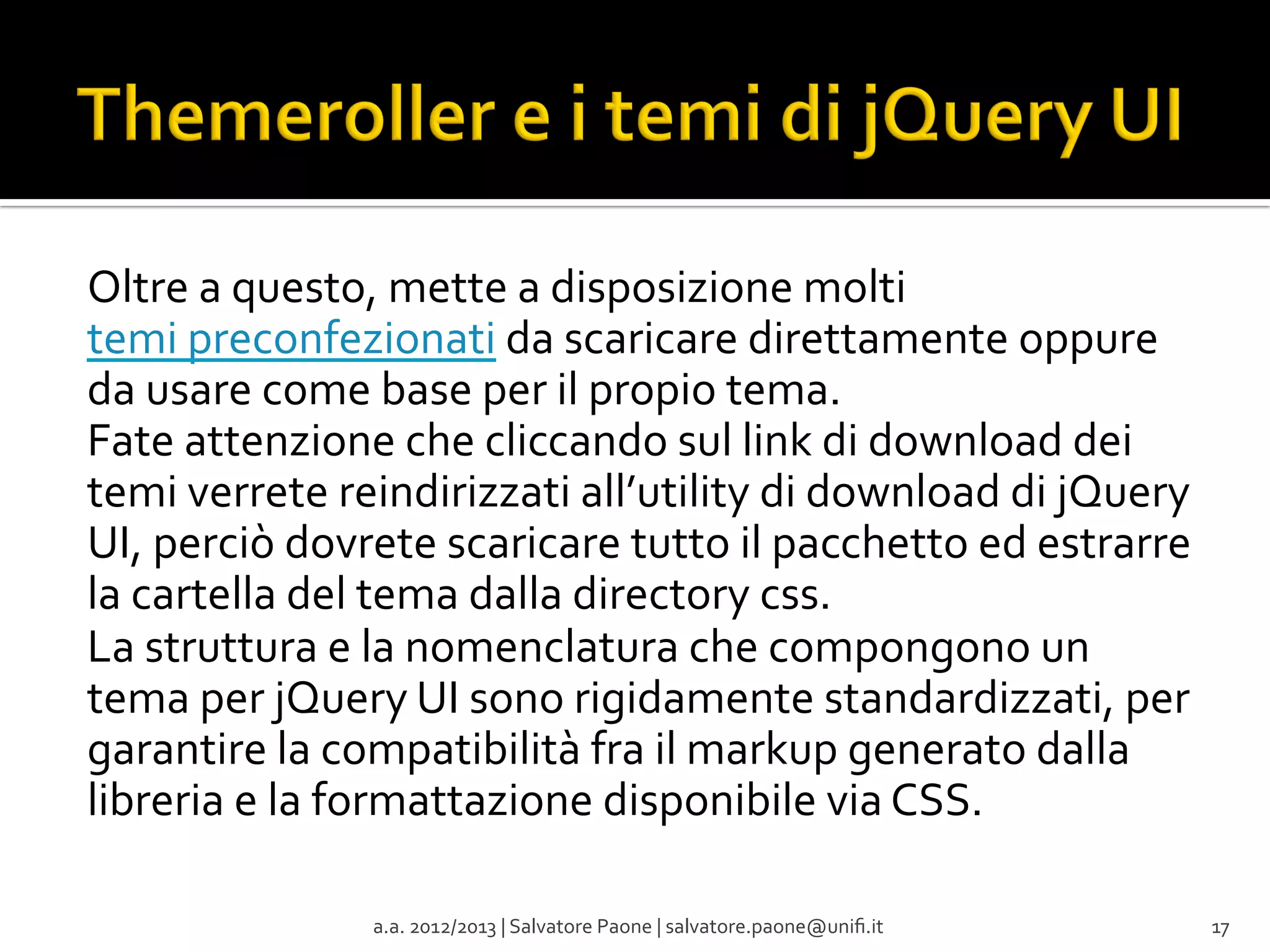Oltre	
  a	
  questo,	
  mette	
  a	
  disposizione	
  molti	
  
temi	
  preconfezionati	
  da	
  scaricare	
  direttamente	
  oppure	
  
da	
  usare	
  come	
  base	
  per	
  il	
  propio	
  tema.	
  
Fate	
  attenzione	
  che	
  cliccando	
  sul	
  link	
  di	
  download	
  dei	
  
temi	
  verrete	
  reindirizzati	
  all’utility	
  di	
  download	
  di	
  jQuery	
  
UI,	
  perciò	
  dovrete	
  scaricare	
  tutto	
  il	
  pacchetto	
  ed	
  estrarre	
  
la	
  cartella	
  del	
  tema	
  dalla	
  directory	
  css.	
  
La	
  struttura	
  e	
  la	
  nomenclatura	
  che	
  compongono	
  un	
  
tema	
  per	
  jQuery	
  UI	
  sono	
  rigidamente	
  standardizzati,	
  per	
  
garantire	
  la	
  compatibilità	
  fra	
  il	
  markup	
  generato	
  dalla	
  
libreria	
  e	
  la	
  formattazione	
  disponibile	
  via	
  CSS.	
  
	
  
a.a.	
  2012/2013	
  |	
  Salvatore	
  Paone	
  |	
  salvatore.paone@uniﬁ.it	
  

17	
  

 