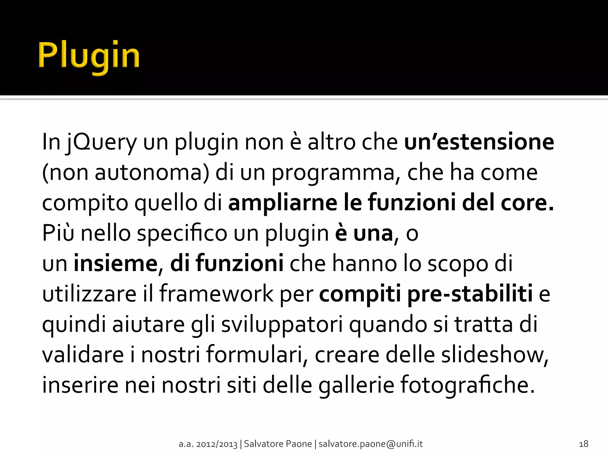 In	
  jQuery	
  un	
  plugin	
  non	
  è	
  altro	
  che	
  un’estensione	
  
(non	
  autonoma)	
  di	
  un	
  programma,	
  che	
  ha	
  come	
  
compito	
  quello	
  di	
  ampliarne	
  le	
  funzioni	
  del	
  core.	
  
Più	
  nello	
  speciﬁco	
  un	
  plugin	
  è	
  una,	
  o	
  
un	
  insieme,	
  di	
  funzioni	
  che	
  hanno	
  lo	
  scopo	
  di	
  
utilizzare	
  il	
  framework	
  per	
  compiti	
  pre-­‐stabiliti	
  e	
  
quindi	
  aiutare	
  gli	
  sviluppatori	
  quando	
  si	
  tratta	
  di	
  
validare	
  i	
  nostri	
  formulari,	
  creare	
  delle	
  slideshow,	
  
inserire	
  nei	
  nostri	
  siti	
  delle	
  gallerie	
  fotograﬁche.	
  
	
  
a.a.	
  2012/2013	
  |	
  Salvatore	
  Paone	
  |	
  salvatore.paone@uniﬁ.it	
  

18	
  

 