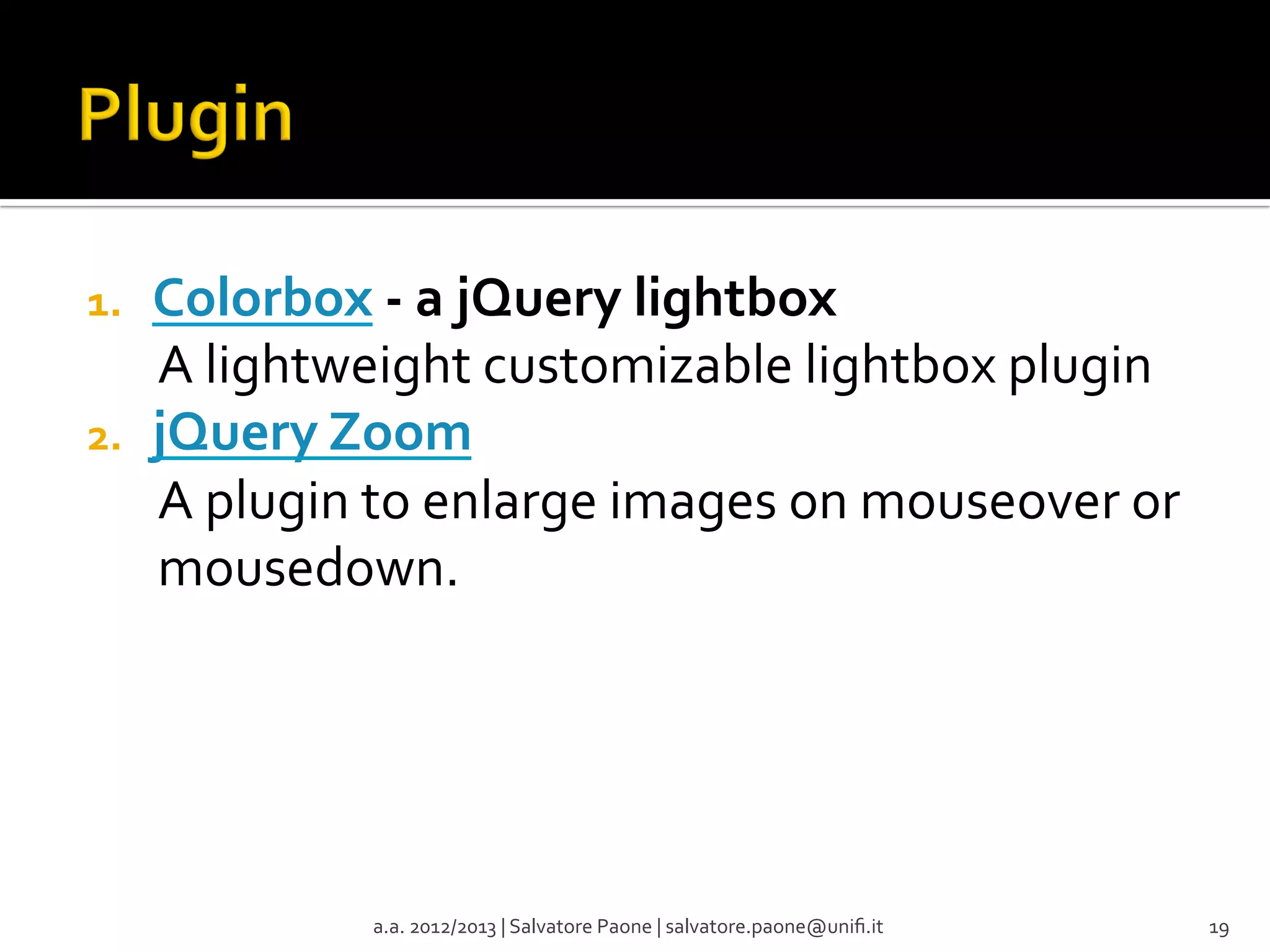 1. 
2. 

Colorbox	
  -­‐	
  a	
  jQuery	
  lightbox	
  
A	
  lightweight	
  customizable	
  lightbox	
  plugin	
  
jQuery	
  Zoom	
  
A	
  plugin	
  to	
  enlarge	
  images	
  on	
  mouseover	
  or	
  
mousedown.	
  

a.a.	
  2012/2013	
  |	
  Salvatore	
  Paone	
  |	
  salvatore.paone@uniﬁ.it	
  

19	
  

 
