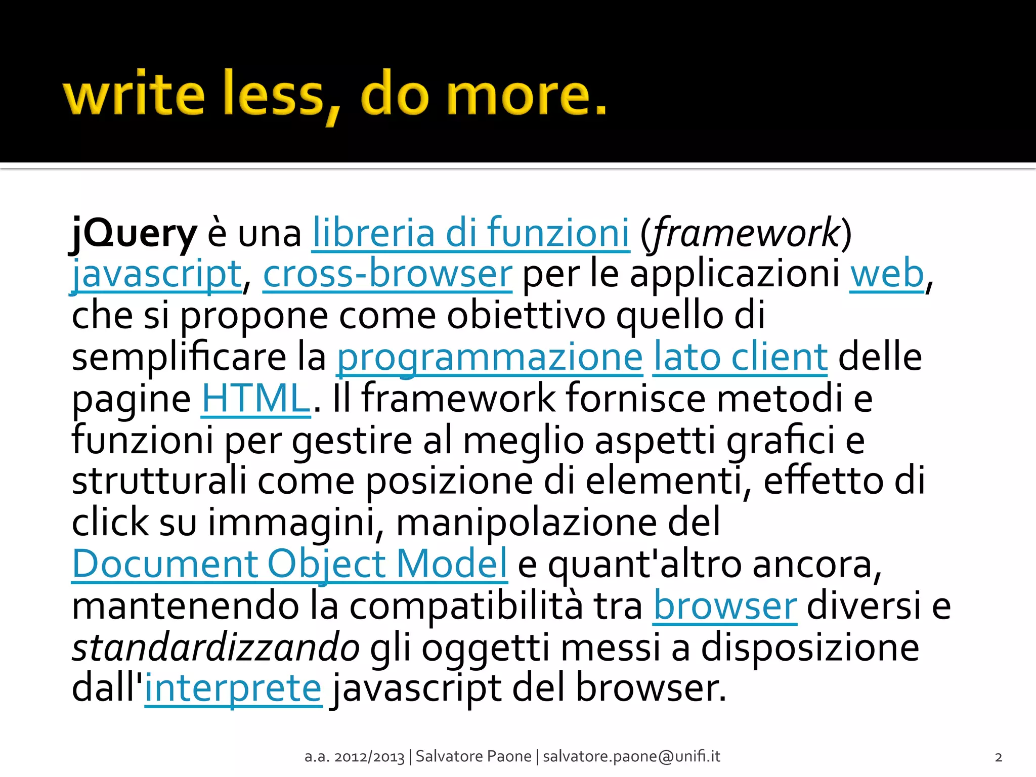 jQuery	
  è	
  una	
  libreria	
  di	
  funzioni	
  (framework)	
  
javascript,	
  cross-­‐browser	
  per	
  le	
  applicazioni	
  web,	
  
che	
  si	
  propone	
  come	
  obiettivo	
  quello	
  di	
  
sempliﬁcare	
  la	
  programmazione	
  lato	
  client	
  delle	
  
pagine	
  HTML.	
  Il	
  framework	
  fornisce	
  metodi	
  e	
  
funzioni	
  per	
  gestire	
  al	
  meglio	
  aspetti	
  graﬁci	
  e	
  
strutturali	
  come	
  posizione	
  di	
  elementi,	
  eﬀetto	
  di	
  
click	
  su	
  immagini,	
  manipolazione	
  del	
  
Document	
  Object	
  Model	
  e	
  quant'altro	
  ancora,	
  
mantenendo	
  la	
  compatibilità	
  tra	
  browser	
  diversi	
  e	
  
standardizzando	
  gli	
  oggetti	
  messi	
  a	
  disposizione	
  
dall'interprete	
  javascript	
  del	
  browser.	
  
a.a.	
  2012/2013	
  |	
  Salvatore	
  Paone	
  |	
  salvatore.paone@uniﬁ.it	
  

2	
  

 