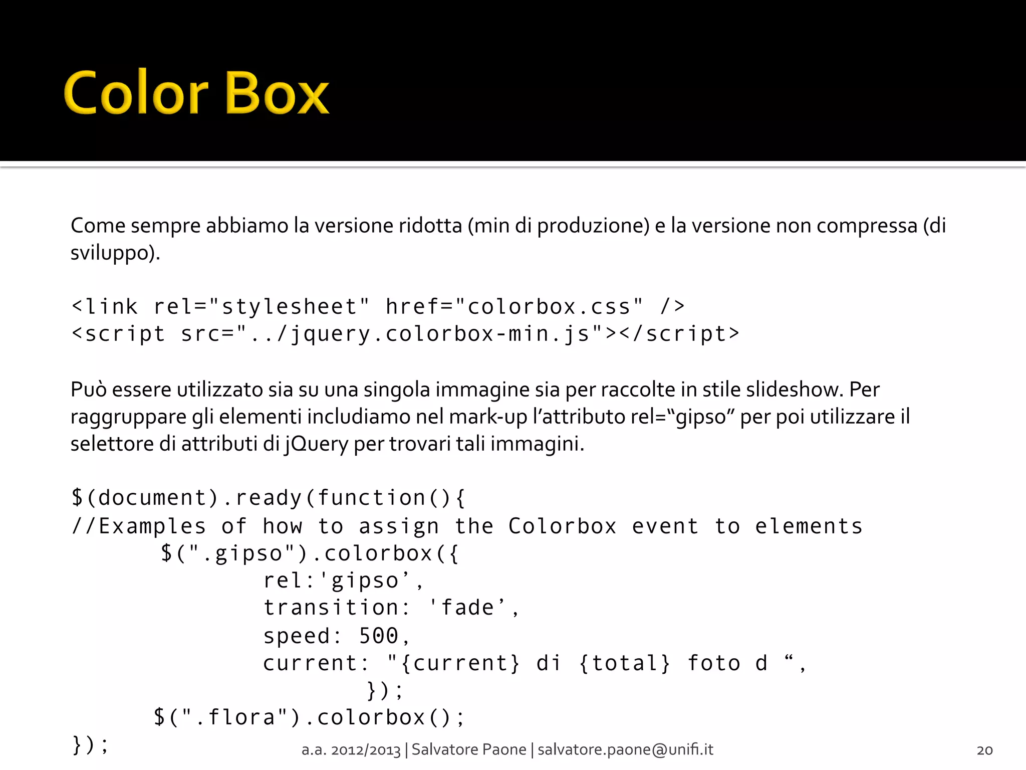 Come	
  sempre	
  abbiamo	
  la	
  versione	
  ridotta	
  (min	
  di	
  produzione)	
  e	
  la	
  versione	
  non	
  compressa	
  (di	
  
sviluppo).	
  
<link rel="stylesheet" href="colorbox.css" />
<script src="../jquery.colorbox-min.js"></script>
Può	
  essere	
  utilizzato	
  sia	
  su	
  una	
  singola	
  immagine	
  sia	
  per	
  raccolte	
  in	
  stile	
  slideshow.	
  Per	
  
raggruppare	
  gli	
  elementi	
  includiamo	
  nel	
  mark-­‐up	
  l’attributo	
  rel=“gipso”	
  per	
  poi	
  utilizzare	
  il	
  
selettore	
  di	
  attributi	
  di	
  jQuery	
  per	
  trovari	
  tali	
  immagini.	
  
	
  
$(document).ready(function(){
//Examples of how to assign the Colorbox event to elements
$(".gipso").colorbox({
rel:'gipso’,
transition: 'fade’,
speed: 500,
current: "{current} di {total} foto d “,
});
$(".flora").colorbox();
});
a.a.	
  2012/2013	
  |	
  Salvatore	
  Paone	
  |	
  salvatore.paone@uniﬁ.it	
  

20	
  

 