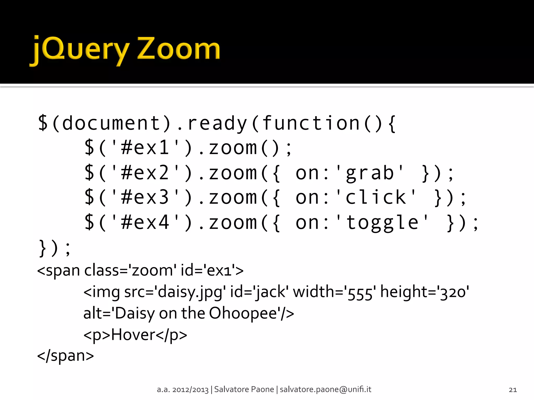 $(document).ready(function(){
$('#ex1').zoom();
$('#ex2').zoom({ on:'grab' });
$('#ex3').zoom({ on:'click' });
$('#ex4').zoom({ on:'toggle' });
});
<span	
  class='zoom'	
  id='ex1'>	
  
	
  <img	
  src='daisy.jpg'	
  id='jack'	
  width='555'	
  height='320'	
  
	
  alt='Daisy	
  on	
  the	
  Ohoopee'/>	
  
	
  <p>Hover</p>	
  
</span>	
  
a.a.	
  2012/2013	
  |	
  Salvatore	
  Paone	
  |	
  salvatore.paone@uniﬁ.it	
  

21	
  

 