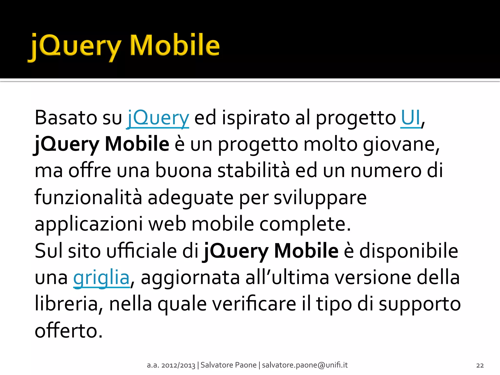 Basato	
  su	
  jQuery	
  ed	
  ispirato	
  al	
  progetto	
  UI,	
  
jQuery	
  Mobile	
  è	
  un	
  progetto	
  molto	
  giovane,	
  
ma	
  oﬀre	
  una	
  buona	
  stabilità	
  ed	
  un	
  numero	
  di	
  
funzionalità	
  adeguate	
  per	
  sviluppare	
  
applicazioni	
  web	
  mobile	
  complete.	
  
Sul	
  sito	
  uﬃciale	
  di	
  jQuery	
  Mobile	
  è	
  disponibile	
  
una	
  griglia,	
  aggiornata	
  all’ultima	
  versione	
  della	
  
libreria,	
  nella	
  quale	
  veriﬁcare	
  il	
  tipo	
  di	
  supporto	
  
oﬀerto.	
  
a.a.	
  2012/2013	
  |	
  Salvatore	
  Paone	
  |	
  salvatore.paone@uniﬁ.it	
  

22	
  

 
