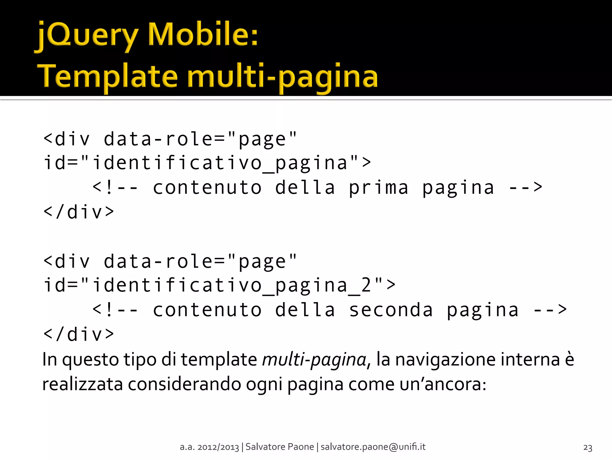 <div data-role="page"
id="identificativo_pagina">
    <!-- contenuto della prima pagina -->
</div>
<div data-role="page"
id="identificativo_pagina_2">
    <!-- contenuto della seconda pagina -->
</div>
In	
  questo	
  tipo	
  di	
  template	
  multi-­‐pagina,	
  la	
  navigazione	
  interna	
  è	
  
realizzata	
  considerando	
  ogni	
  pagina	
  come	
  un’ancora:
a.a.	
  2012/2013	
  |	
  Salvatore	
  Paone	
  |	
  salvatore.paone@uniﬁ.it	
  

23	
  

 