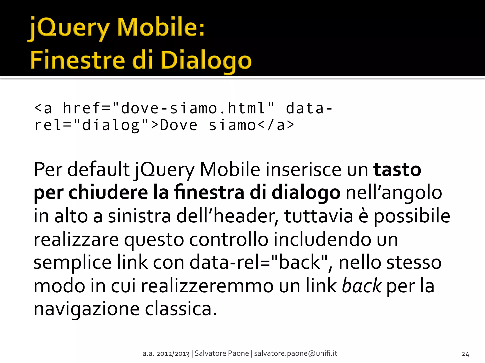 <a href="dove-siamo.html" datarel="dialog">Dove siamo</a>

	
  
Per	
  default	
  jQuery	
  Mobile	
  inserisce	
  un	
  tasto	
  
per	
  chiudere	
  la	
  ﬁnestra	
  di	
  dialogo	
  nell’angolo	
  
in	
  alto	
  a	
  sinistra	
  dell’header,	
  tuttavia	
  è	
  possibile	
  
realizzare	
  questo	
  controllo	
  includendo	
  un	
  
semplice	
  link	
  con	
  data-­‐rel="back",	
  nello	
  stesso	
  
modo	
  in	
  cui	
  realizzeremmo	
  un	
  link	
  back	
  per	
  la	
  
navigazione	
  classica.	
  
a.a.	
  2012/2013	
  |	
  Salvatore	
  Paone	
  |	
  salvatore.paone@uniﬁ.it	
  

24	
  

 