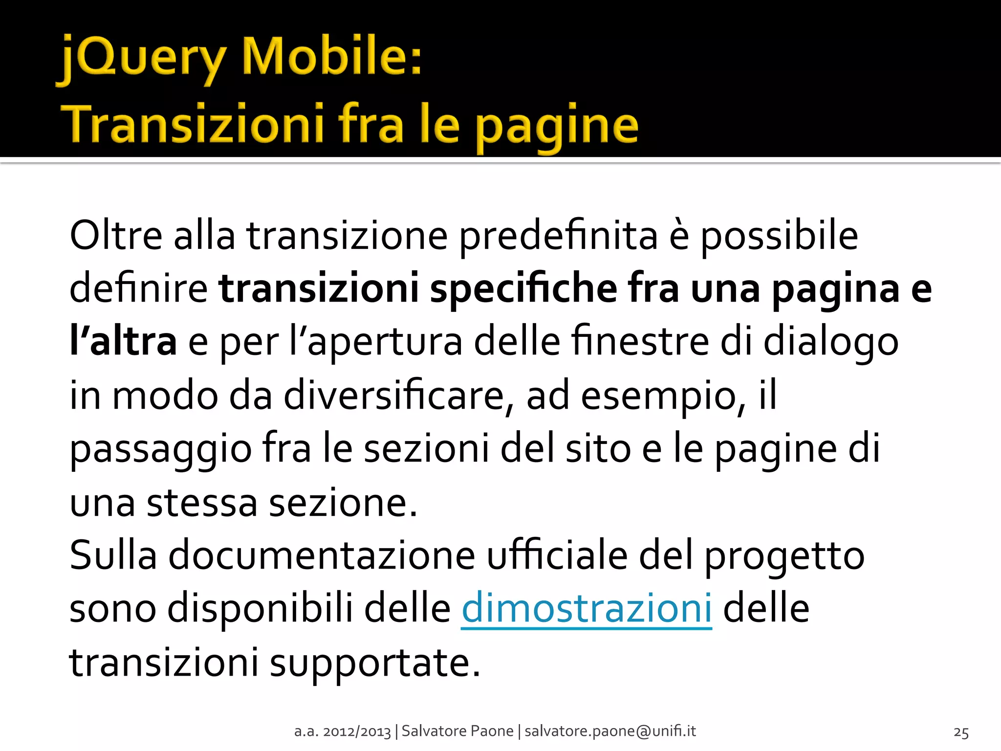 Oltre	
  alla	
  transizione	
  predeﬁnita	
  è	
  possibile	
  
deﬁnire	
  transizioni	
  speciﬁche	
  fra	
  una	
  pagina	
  e	
  
l’altra	
  e	
  per	
  l’apertura	
  delle	
  ﬁnestre	
  di	
  dialogo	
  
in	
  modo	
  da	
  diversiﬁcare,	
  ad	
  esempio,	
  il	
  
passaggio	
  fra	
  le	
  sezioni	
  del	
  sito	
  e	
  le	
  pagine	
  di	
  
una	
  stessa	
  sezione.	
  	
  
Sulla	
  documentazione	
  uﬃciale	
  del	
  progetto	
  
sono	
  disponibili	
  delle	
  dimostrazioni	
  delle	
  
transizioni	
  supportate.	
  	
  
a.a.	
  2012/2013	
  |	
  Salvatore	
  Paone	
  |	
  salvatore.paone@uniﬁ.it	
  

25	
  

 