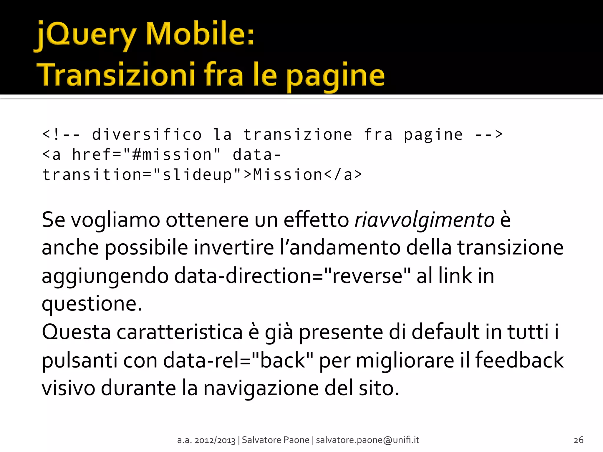 <!-- diversifico la transizione fra pagine -->
<a href="#mission" datatransition="slideup">Mission</a>

Se	
  vogliamo	
  ottenere	
  un	
  eﬀetto	
  riavvolgimento	
  è	
  
anche	
  possibile	
  invertire	
  l’andamento	
  della	
  transizione	
  
aggiungendo	
  data-­‐direction="reverse"	
  al	
  link	
  in	
  
questione.	
  	
  
Questa	
  caratteristica	
  è	
  già	
  presente	
  di	
  default	
  in	
  tutti	
  i	
  
pulsanti	
  con	
  data-­‐rel="back"	
  per	
  migliorare	
  il	
  feedback	
  
visivo	
  durante	
  la	
  navigazione	
  del	
  sito.	
  

	
  

a.a.	
  2012/2013	
  |	
  Salvatore	
  Paone	
  |	
  salvatore.paone@uniﬁ.it	
  

26	
  

 