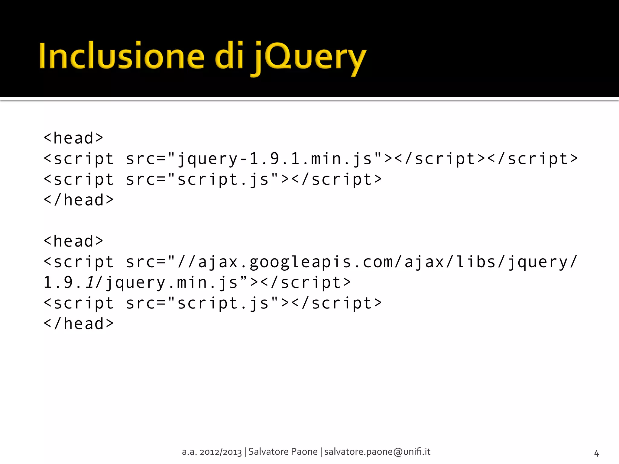 <head>
<script src="jquery-1.9.1.min.js"></script></script>
<script src="script.js"></script>
</head>
<head>
<script src="//ajax.googleapis.com/ajax/libs/jquery/
1.9.1/jquery.min.js”></script>
<script src="script.js"></script>
</head>

a.a.	
  2012/2013	
  |	
  Salvatore	
  Paone	
  |	
  salvatore.paone@uniﬁ.it	
  

4	
  

 