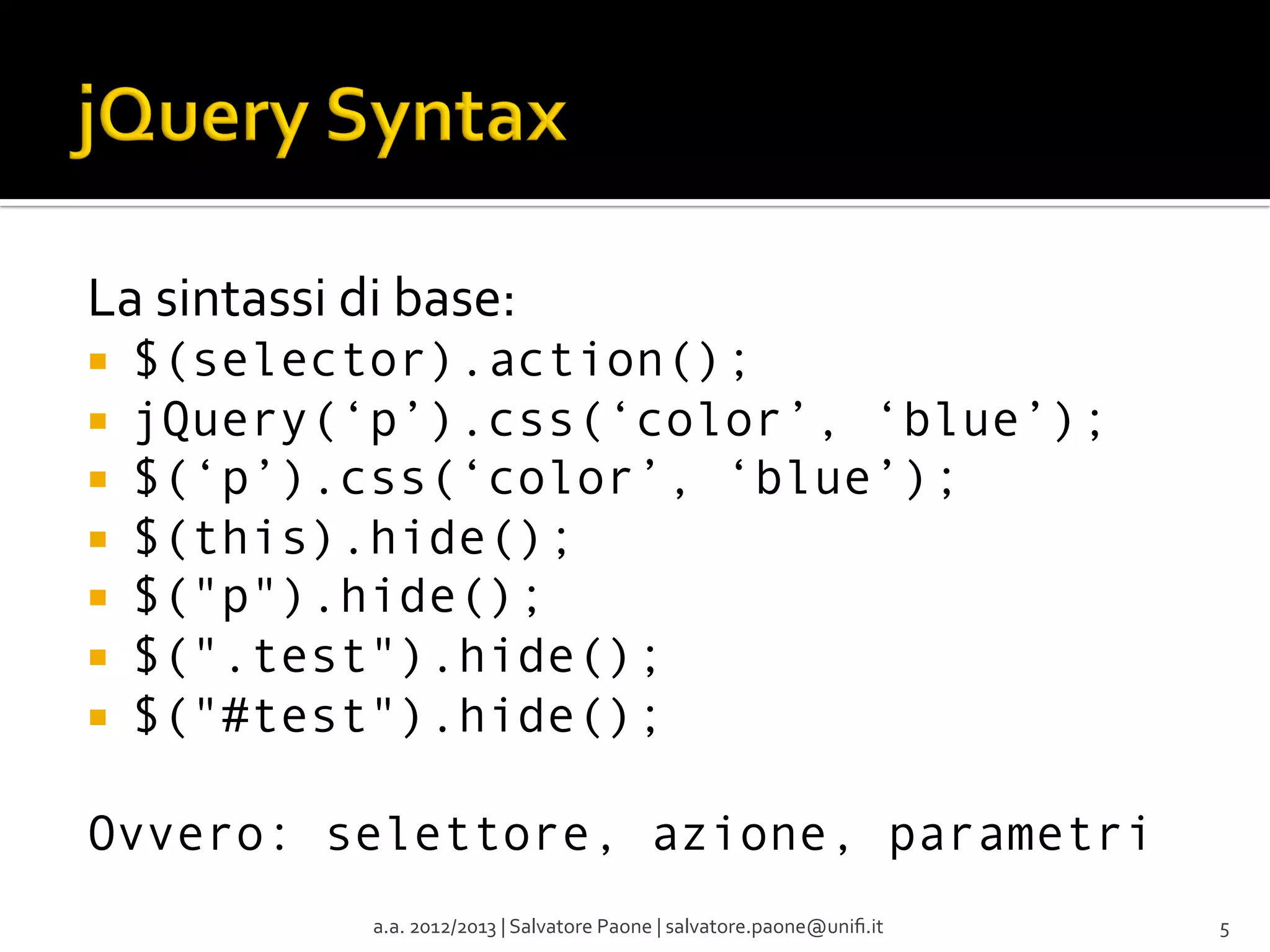 La	
  sintassi	
  di	
  base:	
  
¡ 
¡ 
¡ 
¡ 
¡ 
¡ 
¡ 

$(selector).action();
jQuery(‘p’).css(‘color’, ‘blue’);
$(‘p’).css(‘color’, ‘blue’);
$(this).hide();
$("p").hide();
$(".test").hide();
$("#test").hide();

Ovvero: selettore, azione, parametri
a.a.	
  2012/2013	
  |	
  Salvatore	
  Paone	
  |	
  salvatore.paone@uniﬁ.it	
  

5	
  

 