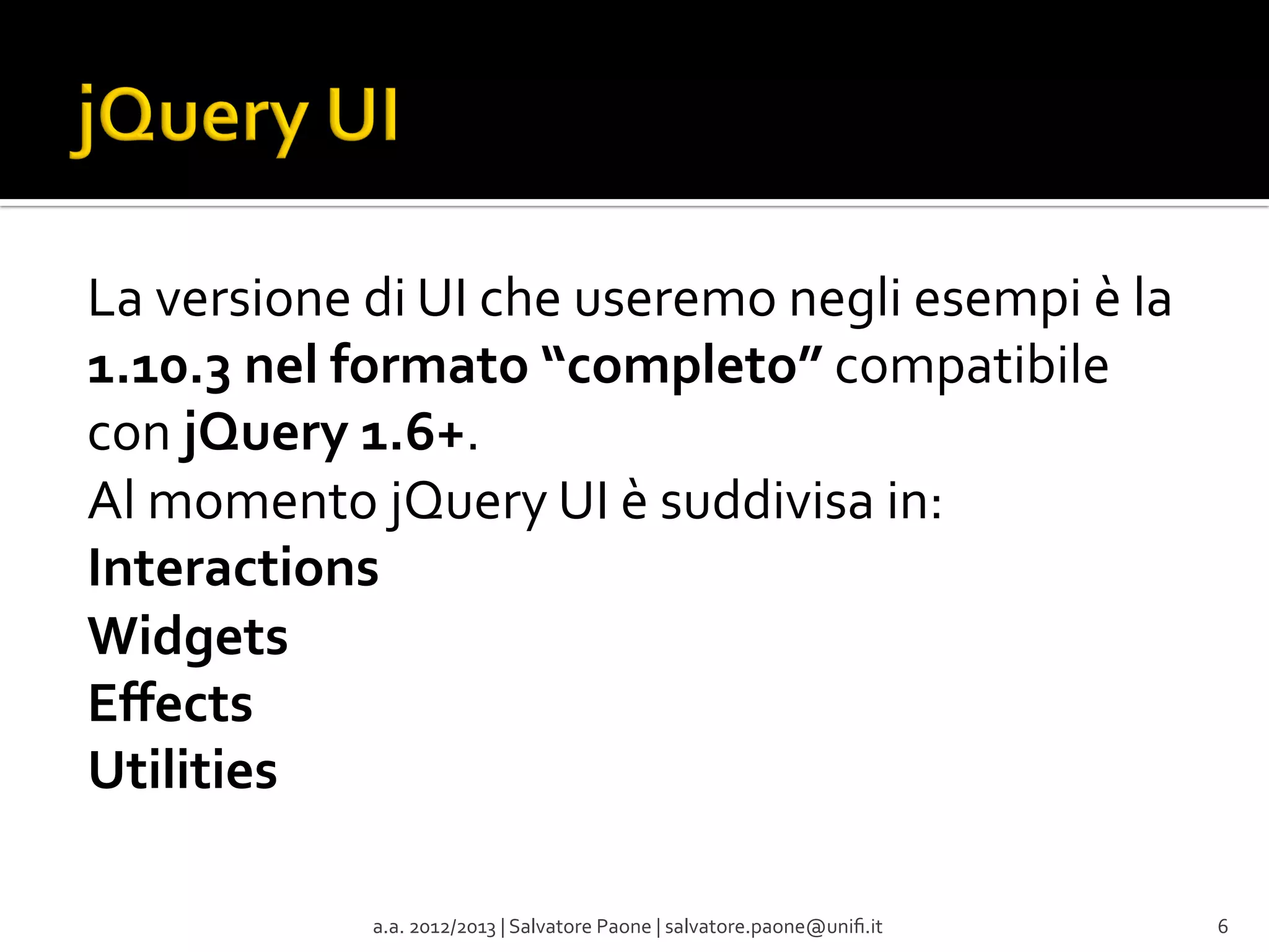 La	
  versione	
  di	
  UI	
  che	
  useremo	
  negli	
  esempi	
  è	
  la	
  
1.10.3	
  nel	
  formato	
  “completo”	
  compatibile	
  
con	
  jQuery	
  1.6+.	
  
Al	
  momento	
  jQuery	
  UI	
  è	
  suddivisa	
  in:	
  
Interactions	
  
Widgets	
  
Eﬀects	
  
Utilities	
  
	
  
	
  
a.a.	
  2012/2013	
  |	
  Salvatore	
  Paone	
  |	
  salvatore.paone@uniﬁ.it	
  

6	
  

 