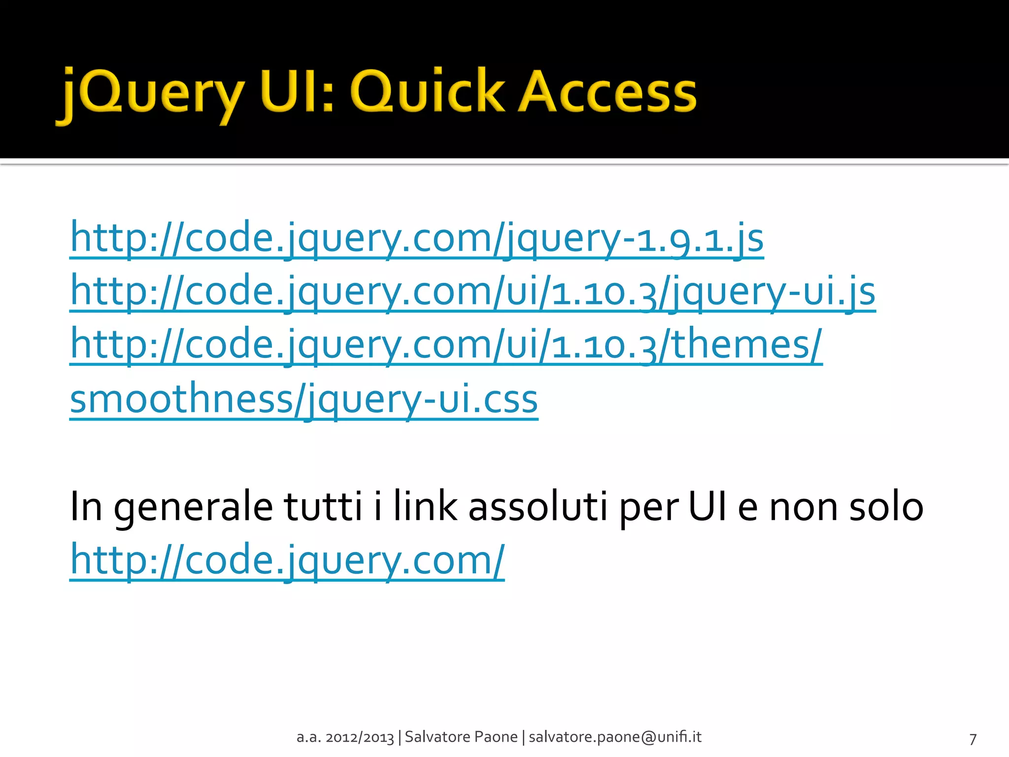 http://code.jquery.com/jquery-­‐1.9.1.js	
  
http://code.jquery.com/ui/1.10.3/jquery-­‐ui.js	
  
http://code.jquery.com/ui/1.10.3/themes/
smoothness/jquery-­‐ui.css	
  
	
  
In	
  generale	
  tutti	
  i	
  link	
  assoluti	
  per	
  UI	
  e	
  non	
  solo	
  
http://code.jquery.com/	
  
	
  
	
  
	
  
a.a.	
  2012/2013	
  |	
  Salvatore	
  Paone	
  |	
  salvatore.paone@uniﬁ.it	
  

7	
  

 
