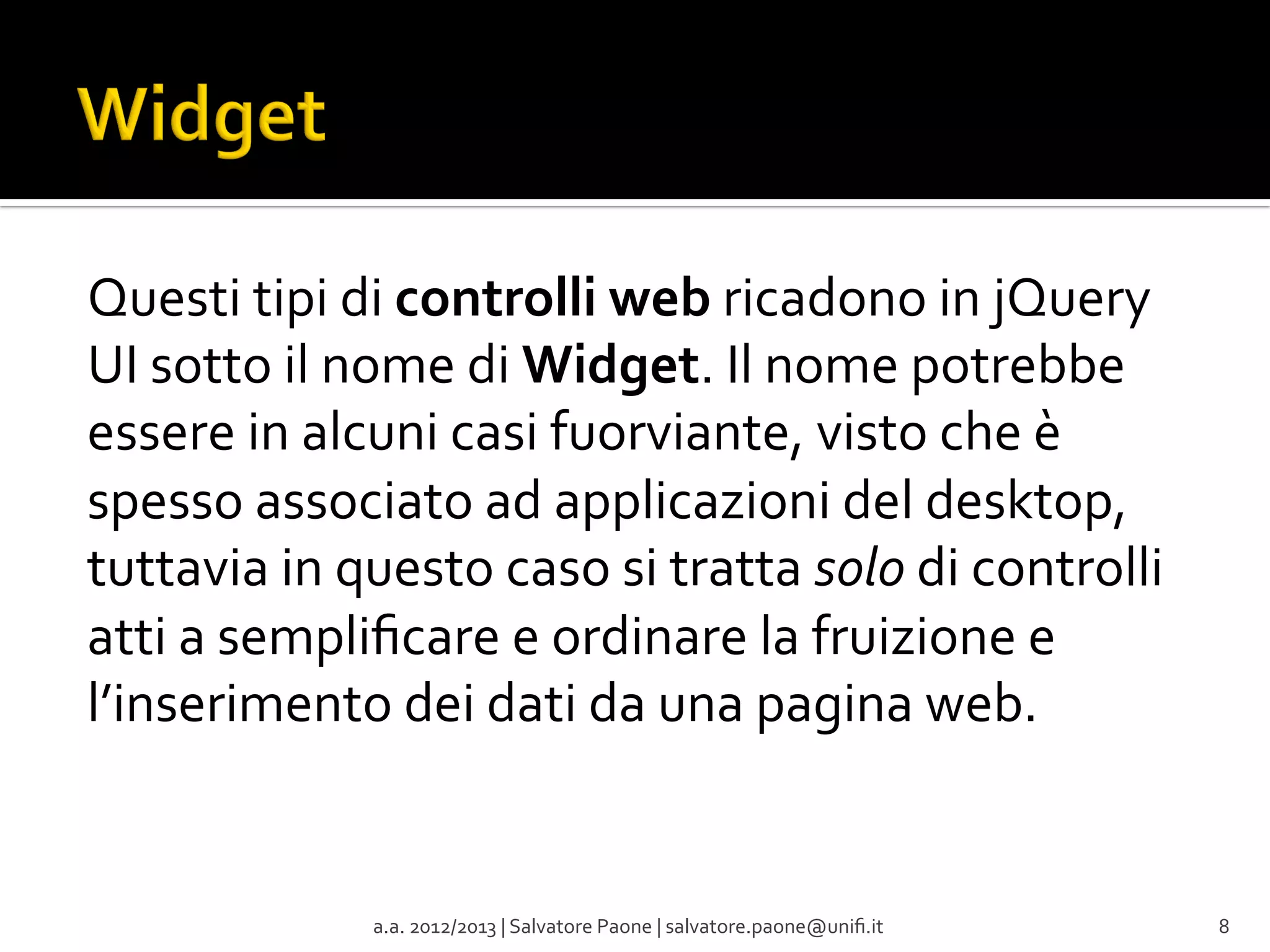 Questi	
  tipi	
  di	
  controlli	
  web	
  ricadono	
  in	
  jQuery	
  
UI	
  sotto	
  il	
  nome	
  di	
  Widget.	
  Il	
  nome	
  potrebbe	
  
essere	
  in	
  alcuni	
  casi	
  fuorviante,	
  visto	
  che	
  è	
  
spesso	
  associato	
  ad	
  applicazioni	
  del	
  desktop,	
  
tuttavia	
  in	
  questo	
  caso	
  si	
  tratta	
  solo	
  di	
  controlli	
  
atti	
  a	
  sempliﬁcare	
  e	
  ordinare	
  la	
  fruizione	
  e	
  
l’inserimento	
  dei	
  dati	
  da	
  una	
  pagina	
  web.	
  

a.a.	
  2012/2013	
  |	
  Salvatore	
  Paone	
  |	
  salvatore.paone@uniﬁ.it	
  

8	
  

 