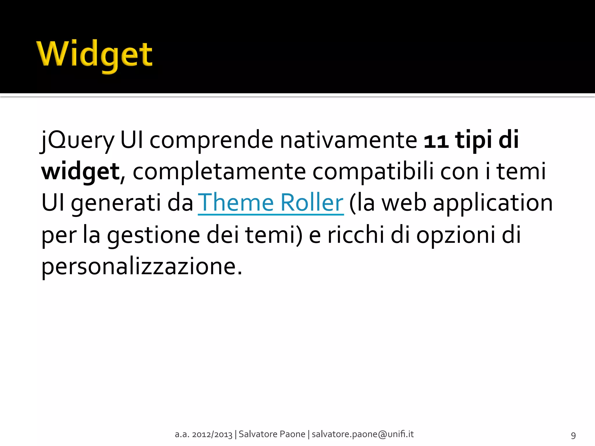 jQuery	
  UI	
  comprende	
  nativamente	
  11	
  tipi	
  di	
  
widget,	
  completamente	
  compatibili	
  con	
  i	
  temi	
  
UI	
  generati	
  da	
  Theme	
  Roller	
  (la	
  web	
  application	
  
per	
  la	
  gestione	
  dei	
  temi)	
  e	
  ricchi	
  di	
  opzioni	
  di	
  
personalizzazione.	
  

a.a.	
  2012/2013	
  |	
  Salvatore	
  Paone	
  |	
  salvatore.paone@uniﬁ.it	
  

9	
  

 