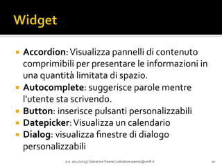 ¡  Accordion:	
  Visualizza	
  pannelli	
  di	
  contenuto	
  

comprimibili	
  per	
  presentare	
  le	
  informazioni	
  in	
  
una	
  quantità	
  limitata	
  di	
  spazio.	
  
¡  Autocomplete:	
  suggerisce	
  parole	
  mentre	
  
l'utente	
  sta	
  scrivendo.	
  
¡  Button:	
  inserisce	
  pulsanti	
  personalizzabili	
  
¡  Datepicker:	
  Visualizza	
  un	
  calendario	
  
¡  Dialog:	
  visualizza	
  ﬁnestre	
  di	
  dialogo	
  
personalizzabili	
  
	
  
a.a.	
  2012/2013	
  |	
  Salvatore	
  Paone	
  |	
  salvatore.paone@uniﬁ.it	
  

10	
  

 