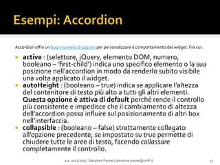 Accordion	
  oﬀre	
  un	
  buon	
  numero	
  di	
  opzioni	
  per	
  personalizzare	
  il	
  comportamento	
  del	
  widget.	
  Fra	
  cui:	
  
	
  

¡ 

¡ 

¡ 

active	
  :	
  (selettore,	
  jQuery,	
  elemento	
  DOM,	
  numero,	
  
booleano	
  –	
  'ﬁrst-­‐child’)	
  indica	
  uno	
  speciﬁco	
  elemento	
  o	
  la	
  sua	
  
posizione	
  nell’accordion	
  in	
  modo	
  da	
  renderlo	
  subito	
  visibile	
  
una	
  volta	
  applicato	
  il	
  widget.	
  
autoHeight	
  :	
  (booleano	
  –	
  true)	
  indica	
  se	
  applicare	
  l’altezza	
  
del	
  contenitore	
  di	
  testo	
  più	
  alto	
  a	
  tutti	
  gli	
  altri	
  elementi.	
  
Questa	
  opzione	
  è	
  attiva	
  di	
  default	
  perché	
  rende	
  il	
  controllo	
  
più	
  consistente	
  e	
  impedisce	
  che	
  il	
  cambiamento	
  di	
  altezza	
  
dell’accordion	
  possa	
  inﬂuire	
  sul	
  posizionamento	
  di	
  altri	
  box	
  
nell’interfaccia.	
  
collapsible	
  :	
  (booleano	
  –	
  false)	
  strettamente	
  collegato	
  
all’opzione	
  precedente,	
  se	
  impostato	
  su	
  true	
  permette	
  di	
  
chiudere	
  tutte	
  le	
  aree	
  di	
  testo,	
  facendo	
  collassare	
  
completamente	
  il	
  controllo.	
  
a.a.	
  2012/2013	
  |	
  Salvatore	
  Paone	
  |	
  salvatore.paone@uniﬁ.it	
  

13	
  

 