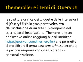 la	
  struttura	
  graﬁca	
  dei	
  widget	
  e	
  delle	
  interazioni	
  
di	
  jQuery	
  UI	
  sia	
  in	
  gran	
  parte	
  veicolata	
  
dall’inclusione	
  di	
  un	
  ﬁle	
  CSS	
  compreso	
  nel	
  
pacchetto	
  di	
  installazione.	
  Themeroller	
  è	
  un	
  
applicativo	
  online	
  raggiungibile	
  all’indirizzo	
  
http://jqueryui.com/themeroller/	
  che	
  permette	
  
di	
  modiﬁcare	
  il	
  tema	
  base	
  smoothness	
  secondo	
  
le	
  proprie	
  esigenze	
  con	
  un	
  alto	
  grado	
  di	
  
personalizzazione.	
  
a.a.	
  2012/2013	
  |	
  Salvatore	
  Paone	
  |	
  salvatore.paone@uniﬁ.it	
  

16	
  

 